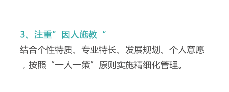 <p>3、注重”因人施教“</p>
<p>结合个性特质、专业特长、发展规划、个人意愿<br/>，按照“一人一策”原则实施精细化管理。</p>
