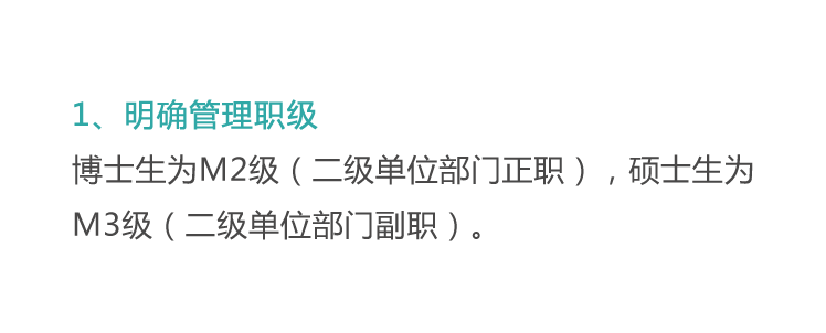 <p>1、明确管理职级</p>
<p>博士生为M2级(二级单位部门正职)，硕士生为<br/>M3级(二级单位部门副职)。</p>
