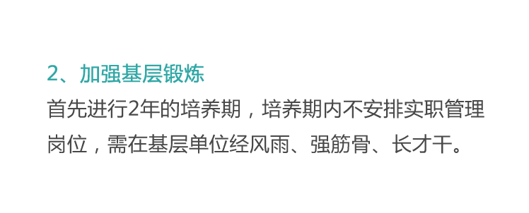 <p>2、加强基层锻炼</p>
<p>首先进行2年的培养期，培养期内不安排实职管理<br/>岗位，需在基层单位经风雨、强筋骨、长才干。</p>
