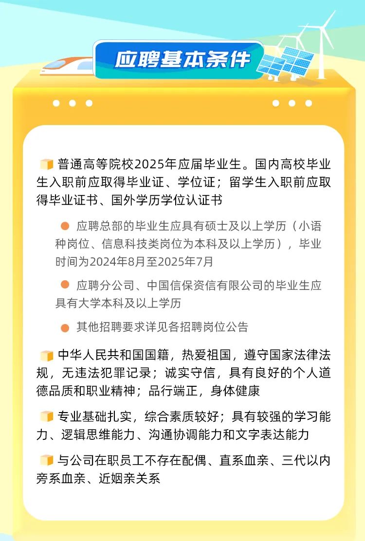 <p>应聘基本条件</p>
<p>普通高等院校2025年应届毕业生。国内高校毕业<br/>生入职前应取得毕业证、学位证;留学生入职前应取<br/>得毕业证书、国外学历学位认证书</p>
<p>应聘总部的毕业生应具有硕士及以上学历(小语<br/>种岗位、信息科技类岗位为本科及以上学历)，毕业<br/>时间为2024年8月至2025年7月</p>
<p>应聘分公司、中国信保资信有限公司的毕业生应<br/>具有大学本科及以上学历</p>
<p>其他招聘要求详见各招聘岗位公告</p>
<p>中华人民共和国国籍，热爱祖国，遵守国家法律法<br/>规，无违法犯罪记录;诚实守信，具有良好的个人道<br/>德品质和职业精神;品行端正，身体健康</p>
<p>专业基础扎实，综合素质较好;具有较强的学习能<br/>力、逻辑思维能力、沟通协调能力和文字表达能力</p>
<p>与公司在职员工不存在配偶、直系血亲、三代以内<br/>旁系血亲、近姻亲关系</p>
