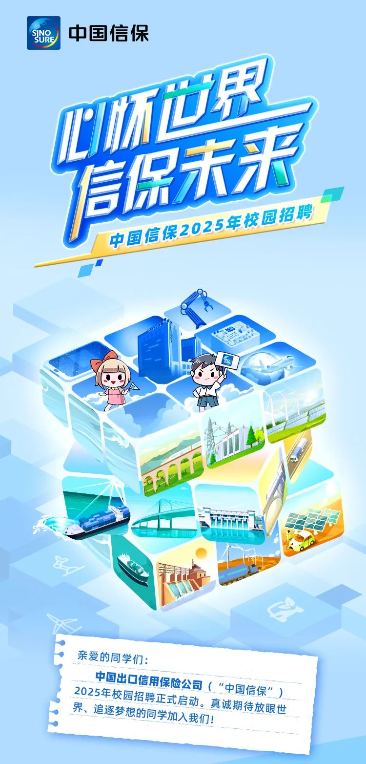 <p>中国信保</p>
<p>中国信</p>
<p>o</p>

<table>
<tr><td>界a</td>
<td></td>
</tr>
<tr><td></td>
<td></td>
</tr>
<tr><td>信娱未来民2025</td>
<td></td>
</tr>
<tr><td colspan="2"></td>
</tr>
<tr><td colspan="2">VI建市iP正en 长王 少心 行产</td>
</tr>
<tr><td colspan="2">亲爱的同学们:</td>
</tr>
<tr><td colspan="2">中国出☐信 用保险公司( ”中国信保”)2025年校园招聘 正式启动。真诚期 寺放眼世界追逐梦想的同学加人我们</td>
</tr>
<tr><td colspan="2"></td>
</tr>
</table>
