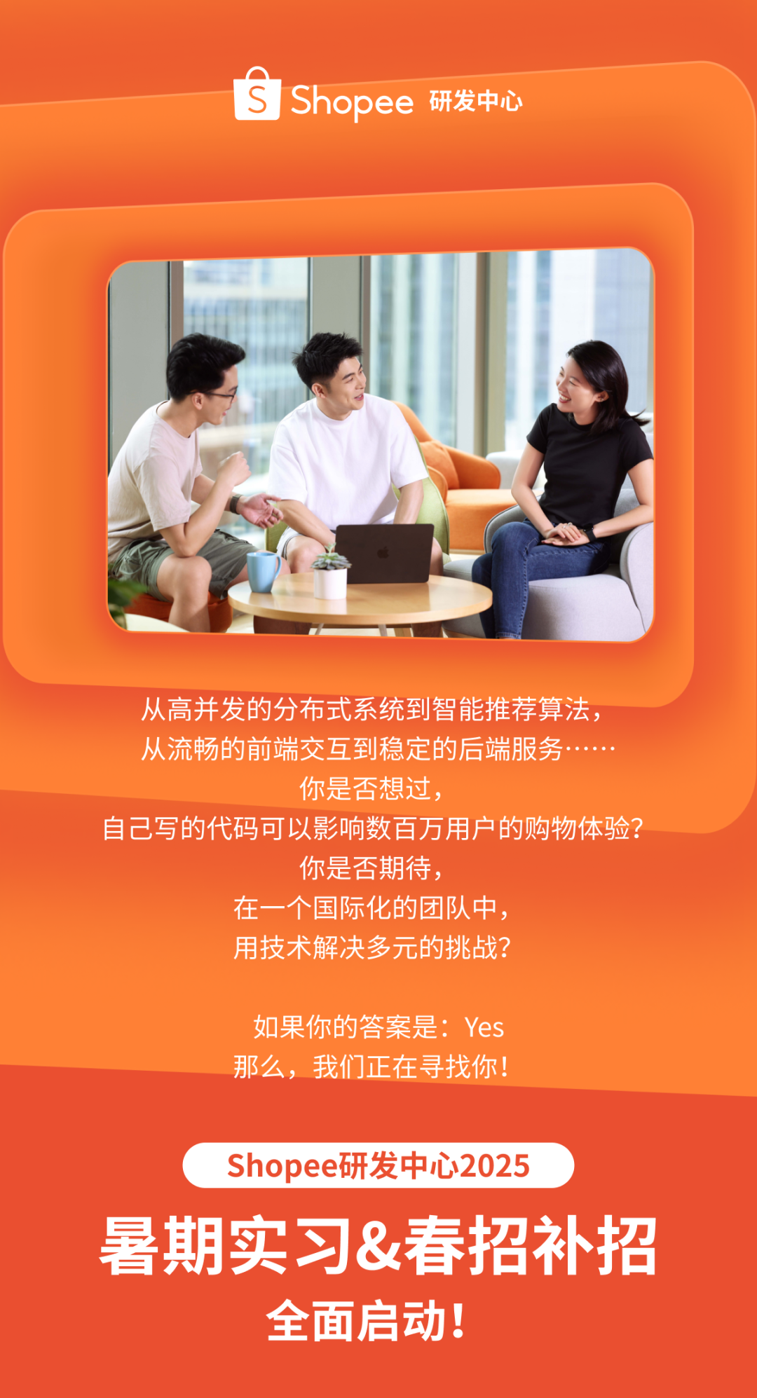 <p>Shopee 研发中心</p>
<p>从高并发的分布式系统到智能推荐算法，<br/>从流畅的前端交互到稳定的后端服务</p>
<p>你是否想过，</p>
<p>自己写的代码可以影响数百万用户的购物体验?</p>
<p>你是否期待，</p>
<p>在一个国际化的团队中，</p>
<p>用技术解决多元的挑战?</p>
<p>如果你的答案是:Yes<br/>那么，我们正在寻找你!</p>
<p>Shopee研发中心2025</p>
<p>暑期实习&春招补招</p>
<p>全面启动!</p>
