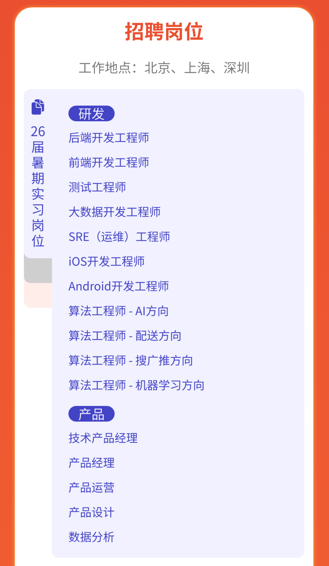 <p>招聘岗位</p>
<p>工作地点:北京、上海、深圳</p>
<p>26</p>
<p>届暑期实习岗位</p>
<p>研发</p>
<p>后端开发工程师<br/>前端开发工程师<br/>测试工程师</p>
<p>大数据开发工程师<br/>SRE (运维)工程师<br/>iOS开发工程师</p>
<p>Android开发工程师<br/>算法工程师-AI方向<br/>算法工程师-配送方向<br/>算法工程师-搜广推方向<br/>算法工程师-机器学习方向</p>
<p>产品</p>
<p>技术产品经理<br/>产品经理</p>
<p>产品运营<br/>产品设计<br/>数据分析</p>
