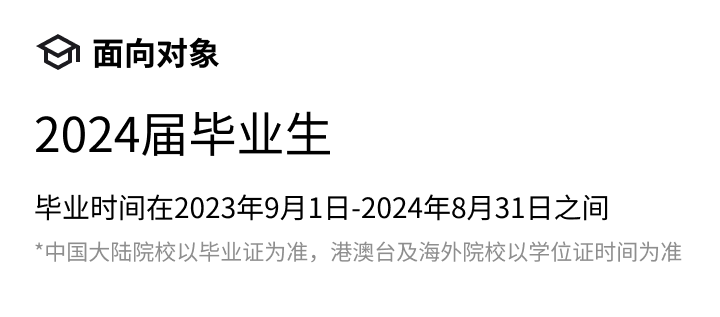 <p>面向对象</p>
<p>2024届毕业生</p>
<p>毕业时间在2023年9月1日-2024年8月31日之间</p>
<p>*中国大陆院校以毕业证为准，港澳台及海外院校以学位证时间为准</p>
