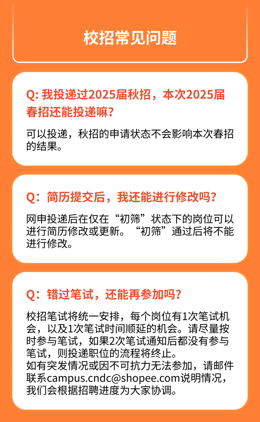 <p>校招常见问题</p>
<p>Q:我投递过2025届秋招，本次2025届<br/>春招还能投递嘛?</p>
<p>可以投递，秋招的申请状态不会影响本次春招<br/>的结果。</p>
<p>Q:简历提交后，我还能进行修改吗?<br/>网申投递后在仅在“初筛”状态下的岗位可以<br/>进行简历修改或更新。“初筛”通过后将不能<br/>进行修改。</p>
<p>Q:错过笔试，还能再参加吗?</p>
<p>校招笔试将统一安排，每个岗位有1次笔试机<br/>会，以及1次笔试时间顺延的机会。请尽量按<br/>时参与笔试，如果2次笔试通知后都没有参与<br/>笔试，则投递职位的流程将终止。</p>
<p>如有突发情况或因不可抗力无法参加，请邮件<br/>联系campus.cndc@shopee.com说明情况，<br/>我们会根据招聘进度为大家协调。</p>
