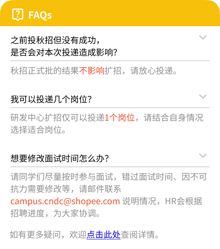 <p>)</p>
<p>FAQS</p>
<p>之前投秋招但没有成功，</p>
<p>是否会对本次投递造成影响?</p>
<p>秋招正式批的结果不影响扩招，请放心投递。</p>
<p>我可以投递几个岗位?</p>
<p>研发中心扩招仅可以投递1个岗位，请结合自身情况<br/>选择适合岗位。</p>
<p>想要修改面试时间怎么办?</p>
<p>请同学们尽量按时参与面试，错过面试时间、因不可<br/>抗力需要修改等，请邮件联系</p>
<p>campus.cndc@shopee.com 说明情况，HR会根据<br/>招聘进度，为大家协调。</p>
<p>如有更多疑问，欢迎点击此处查阅详情。</p>

