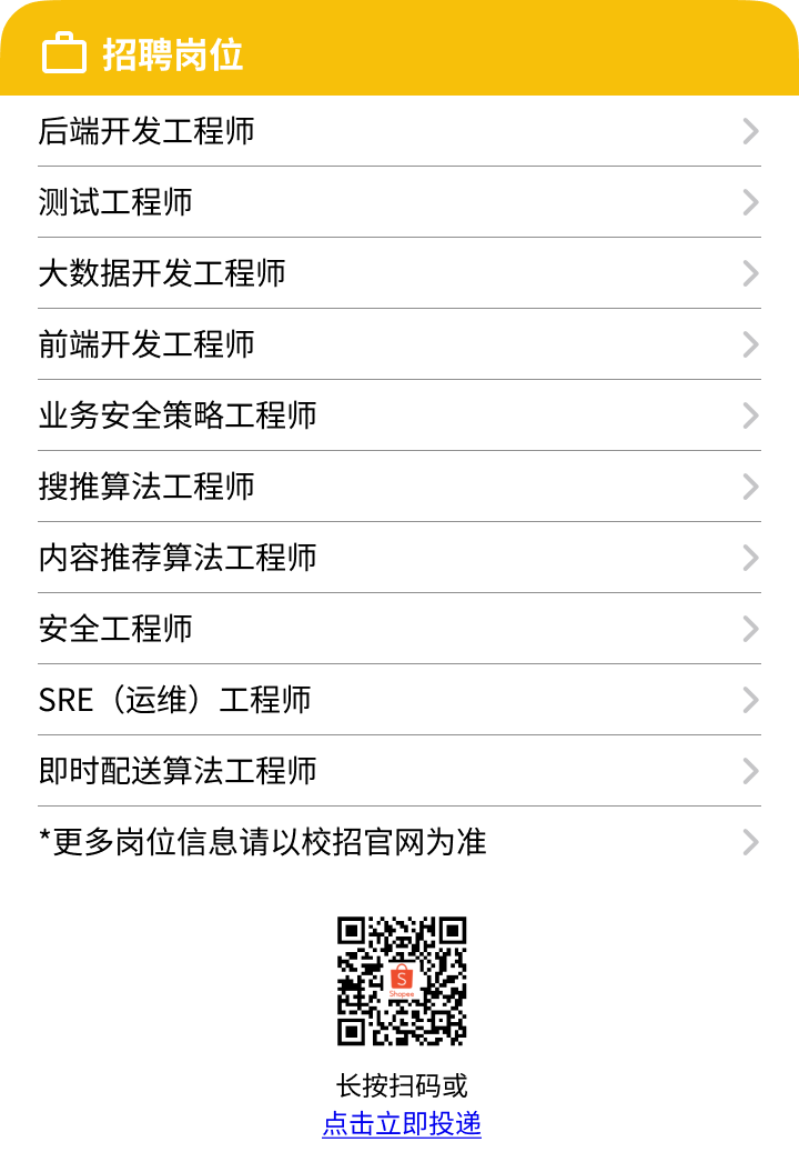 <p>☐招聘岗位</p>
<p>后端开发工程师</p>
<p>测试工程师></p>
<p>大数据开发工程师></p>
<p>前端开发工程师></p>
<p>业务安全策略工程师></p>
<p>搜推算法工程师></p>
<p>内容推荐算法工程师></p>
<p>安全工程师></p>
<p>SRE (运维)工程师></p>
<p>即时配送算法工程师></p>
<p>*更多岗位信息请以校招官网为准></p>
<p>长按扫码或</p>
<p>点击立即投递</p>
