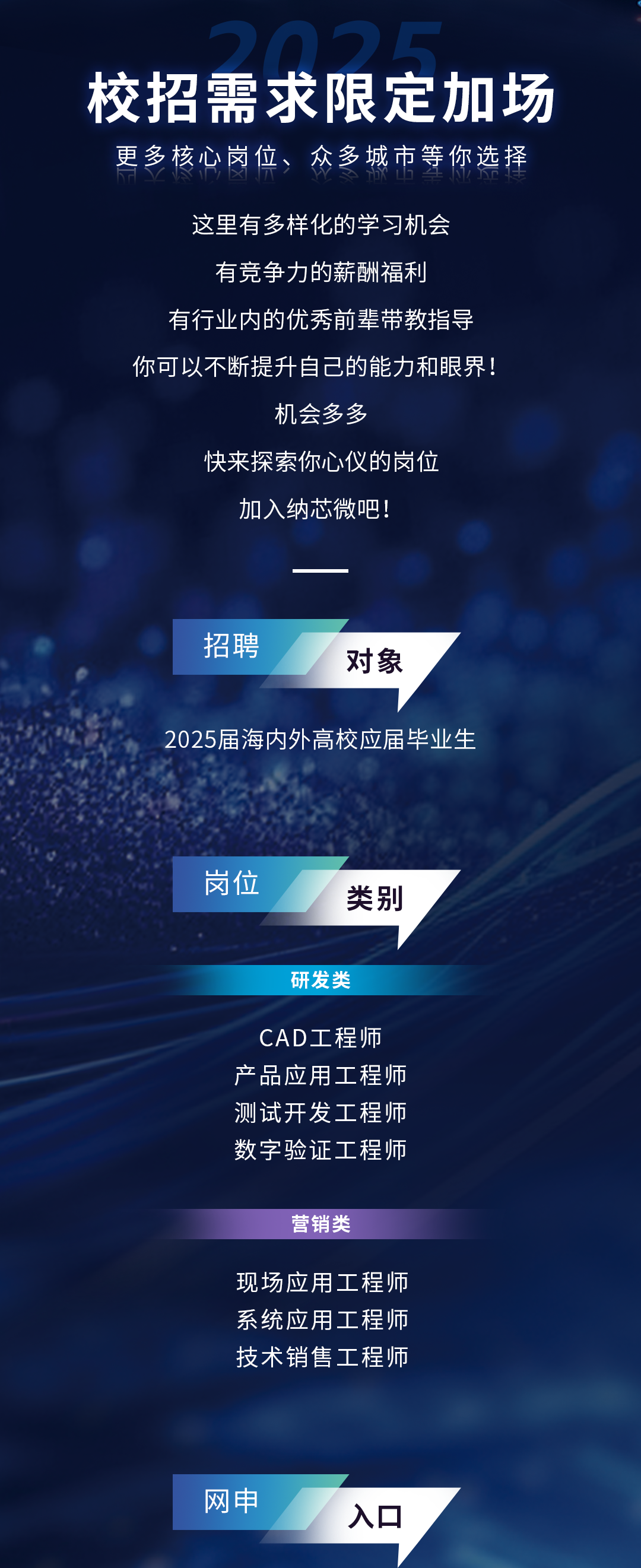 <p>校招需求限定加场<br/>更多核心岗位、众多城市等你选择</p>
<p>这里有多样化的学习机会<br/>有竞争力的薪酬福利</p>
<p>有行业内的优秀前辈带教指导<br/>你可以不断提升自己的能力和眼界!</p>
<p>机会多多</p>
<p>快来探索你心仪的岗位<br/>加入纳芯微吧!</p>
<p>招聘</p>
<p>对象</p>
<p>2025届海内外高校应届毕业生</p>
<p>岗位</p>
<p>类别</p>
<p>研发类</p>
<p>CAD工程师<br/>产品应用工程师<br/>测试开发工程师<br/>数字验证工程师</p>
<p>营销类</p>
<p>现场应用工程师<br/>系统应用工程师<br/>技术销售工程师</p>
<p>网申</p>
<p>入口</p>
