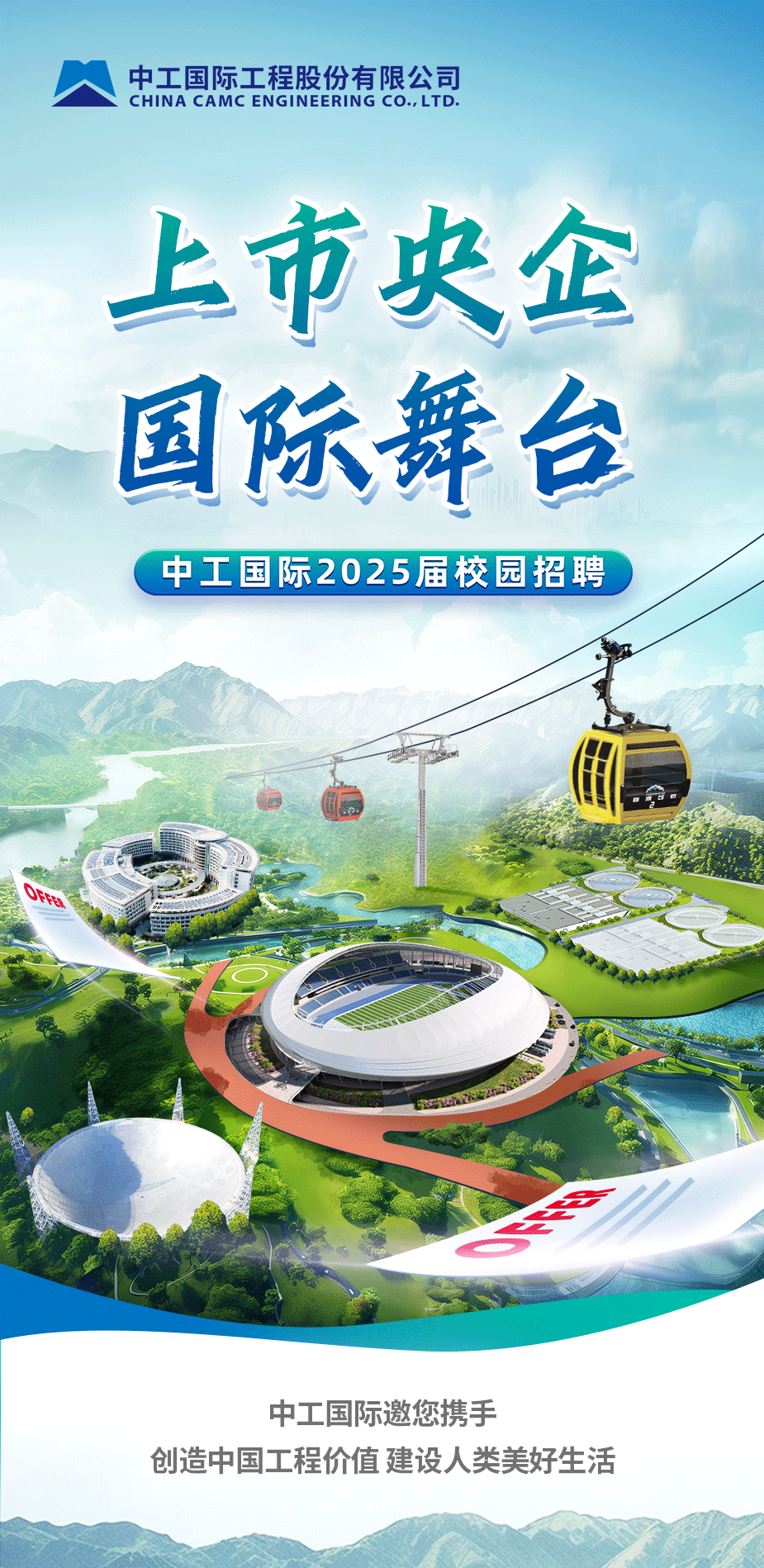 <p>中工国际工程股份有限公司<br/>CHINA CAMC ENGINEERING CO.,LTD.</p>
<p>上市央企<br/>国际舞台<br/>中工国际2025届校园招聘</p>
<p>中工国际邀您携手</p>
<p>创造中国工程价值建设人类美好生活</p>