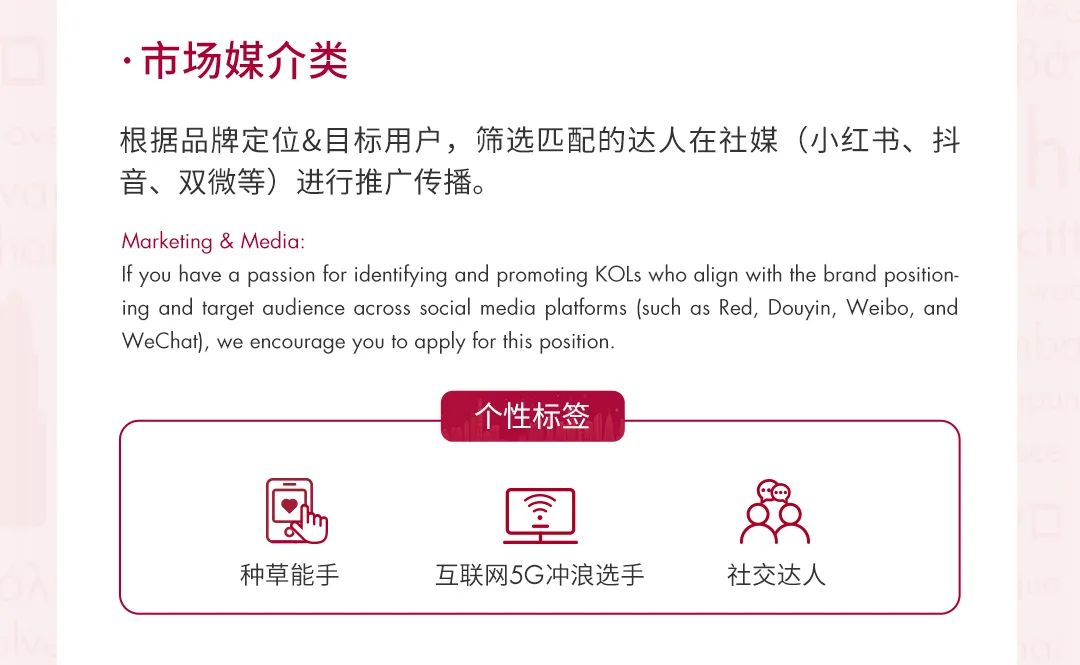 <p>.市场媒介类</p>
<p>根据品牌定位&目标用户，筛选匹配的达人在社媒(小红书、抖<br/>音、双微等)进行推广传播。</p>
<p>Marketing & Media:</p>
<p>If you have a passion for identifying and promoting KOLs who align with the brand position-<br/>ing and target audience across social media platforms (such as Red, Douyin, Weibo, and<br/>WeChat), we encourage you to apply for this position.</p>
<p>个性标签</p>
<p>种草能手</p>
<p>互联网5G冲浪选手</p>
<p>社交达人</p>
