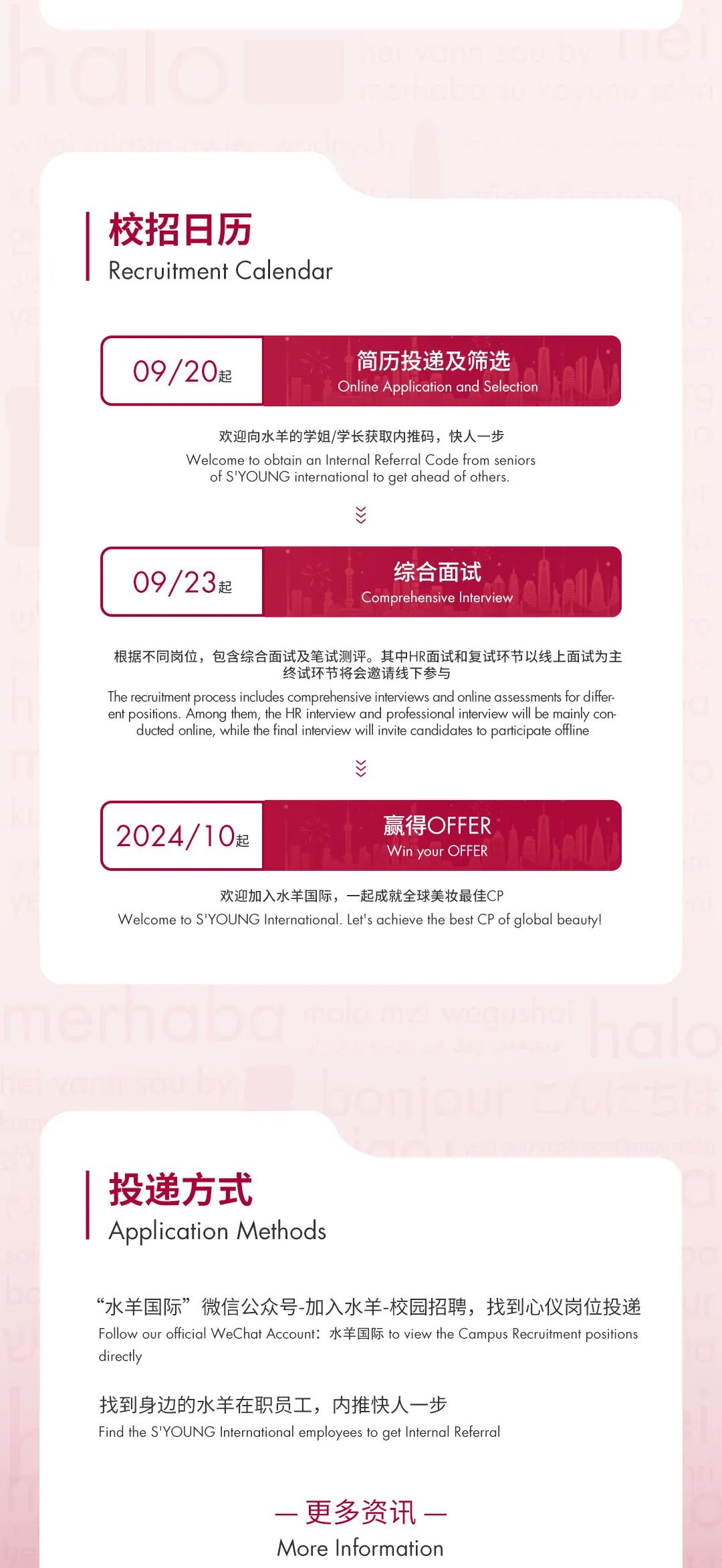 <p>校招日历</p>
<p>Recruitment Calendar</p>
<p>09/20起</p>
<p>简历投递及筛选<br/>Online Application and Selectior</p>
<p>欢迎向水羊的学姐/学长获取内推码，快人一步</p>
<p>Welcome to obtain an Internal Referral Code from senior:<br/>f sYolING internationalto aet ahead of others</p>
<p>>>)</p>
<p>09/23起</p>
<p>综合面试<br/>Comprehensive Interviey</p>
<p>根据不同岗位，包含综合面试及笔试测评。其中HR面试和复试环节以线上面试为主</p>
<p>终试环节将会邀请线下参与</p>
<p>The recruitment process includes comprehensive interviews and online assessments for differ:<br/>ent positions. Among them, the HR interview and professional interview will be mainly con</p>
<p>ducted online, while the final interview will invite candidates to participate offline</p>
<p>之</p>
<p>2024/10起</p>
<p>赢得OFFER<br/>Win your OFFER</p>
<p>欢迎加入水羊国际，一起成就全球美妆最佳CP</p>
<p>Welcome to S\'YOUNG International. Let\'s achieve the best CP of global beauty!</p>
<p>G0000</p>
<p>投递方式</p>
<p>Application Methods</p>
<p>“水羊国际”微信公众号-加入水羊-校园招聘，找到心仪岗位投递<br/>Follow our official WeChat Account: 水羊国际 to view the Campus Recruitment positions<br/>directly</p>
<p>找到身边的水羊在职员工，内推快人一步</p>
<p>Find the S\'YOUNG International employees to get Internal Referral</p>
<p>一更多资讯-<br/>More Information</p>
