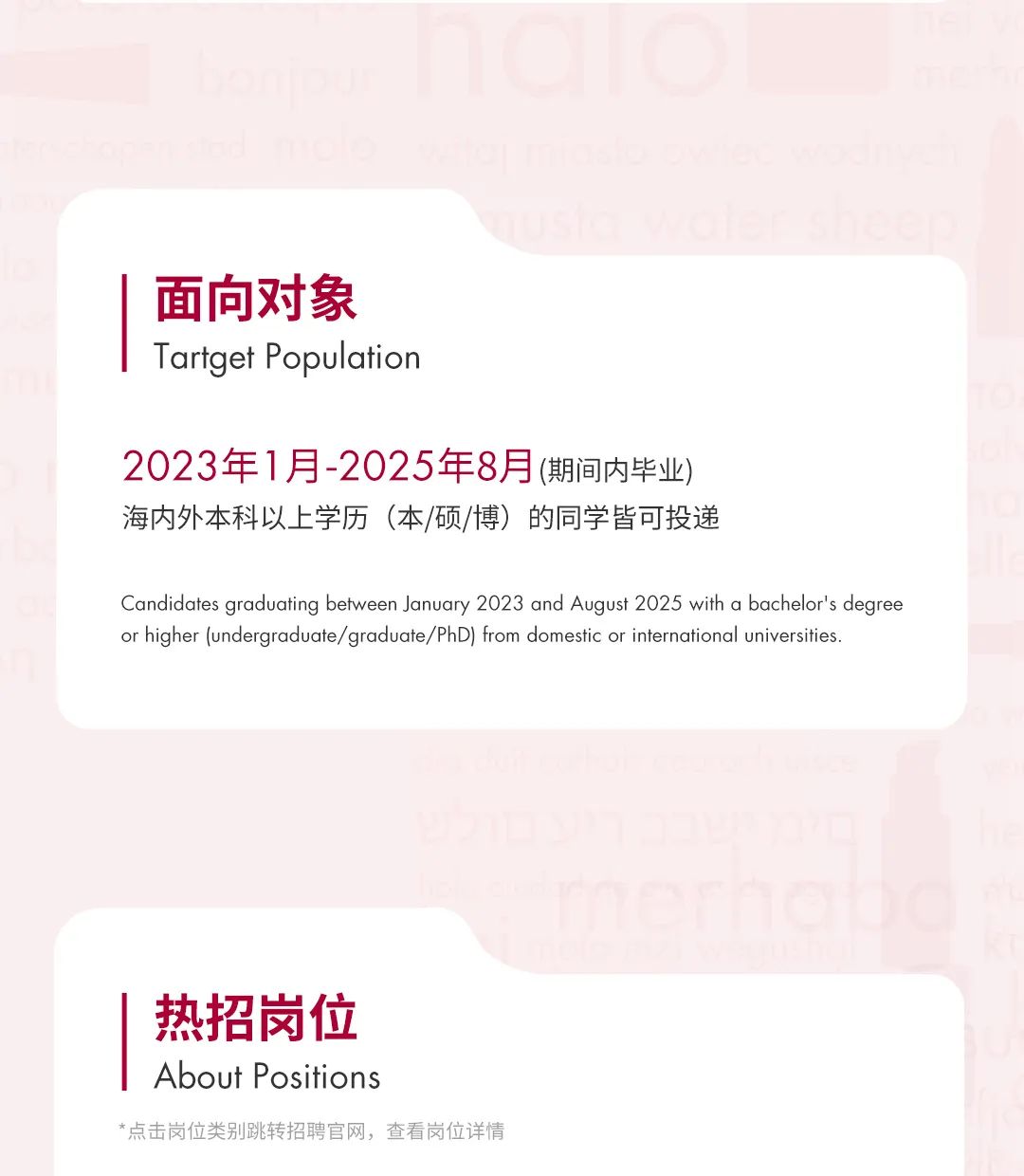 <p>面向对象<br/>Tartget Population</p>
<p>2023年1月-2025年8月(期间内毕业<br/>海内外本科以上学历(本/硕/博)的同学皆可投递</p>
<p>Candidates graduating between January 2023 and August 2025 with a bachelor\'s degree<br/>or higher (undergraduate/graduate/PhD) from domestic or international universities.</p>
<p>热招岗位<br/>About Positions</p>
<p>*点击岗位类别跳转招聘官网，查看岗位详情</p>
