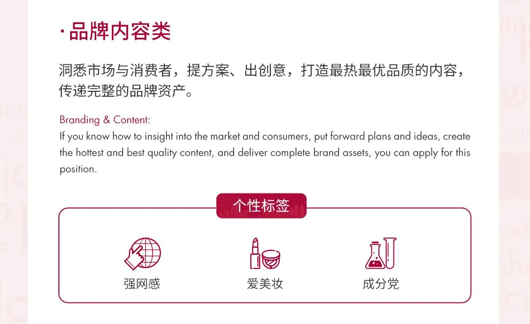 <p>.品牌内容类</p>
<p>洞悉市场与消费者，提方案、出创意，打造最热最优品质的内容，<br/>传递完整的品牌资产。</p>
<p>Branding & Content:</p>
<p>If you know how to insight into the market and consumers, put forward plans and ideas, create<br/>the hottest and best quality content, and deliver complete brand assets, you can apply for this<br/>position.</p>
<p>个性标签</p>
<p>强网感</p>
<p>爱美妆</p>
<p>成分党</p>
