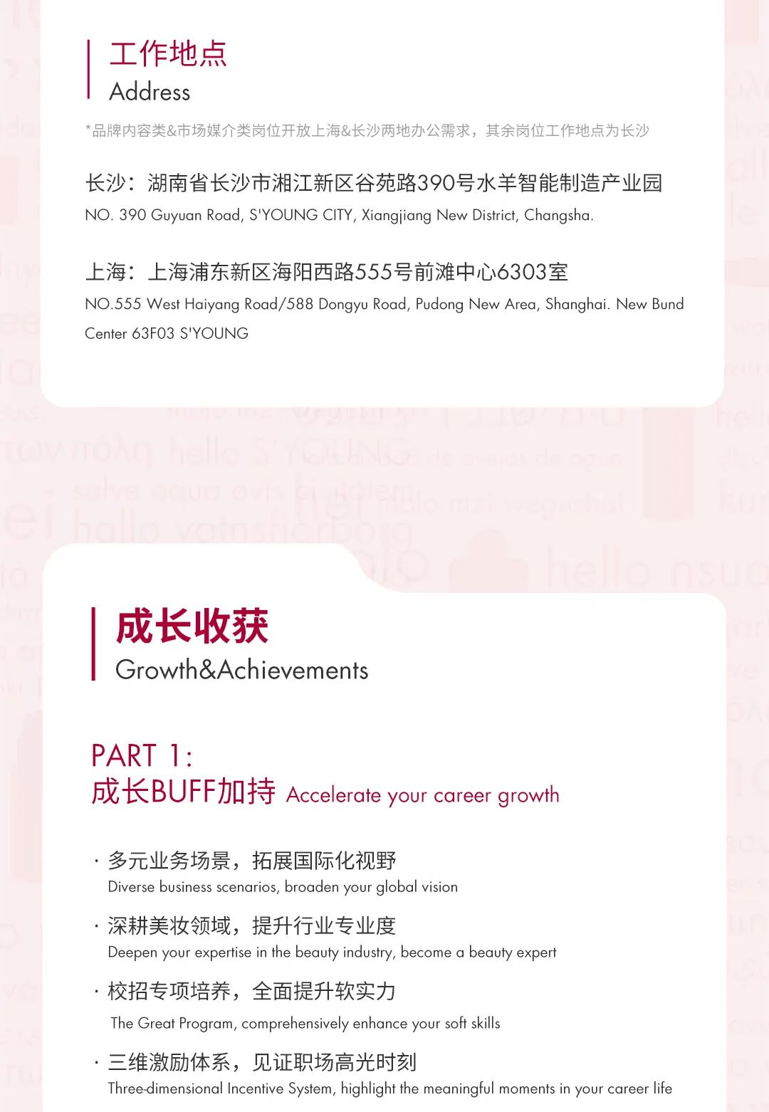 <p>工作地点</p>
<p>Address</p>
<p>*品牌内容类&市场媒介类岗位开放上海&长沙两地办公需求，其余岗位工作地点为长沙</p>
<p>长沙:湖南省长沙市湘江新区谷苑路390号水羊智能制造产业园<br/>NO.390 Guyuan Road, S\'YOUNG CITY, Xiangjiang New District, Changsha.</p>
<p>上海:上海浦东新区海阳西路555号前滩中心6303室</p>
<p>NO.555 West Haiyang Road/588 Dongyu Road, Pudong New Area, Shanghai. New Bund<br/>Center 63F03 S\'YOUNG</p>
<p>成长收获</p>
<p>Growth&Achievements</p>
<p>PART 1:</p>
<p>成长BUFF加持Accelerate your career growth</p>
<p>.多元业务场景，拓展国际化视野</p>
<p>Diverse business scenarios, broaden your global vision</p>
<p>深耕美妆领域，提升行业专业度</p>
<p>Deepen your expertise in the beauty industry, become a beauty expert</p>
<p>校招专项培养，全面提升软实力</p>
<p>The Great Program, comprehensively enhance your soft skills</p>
<p>三维激励体系，见证职场高光时刻</p>
<p>Three-dimensional Incentive System, highlight the meaningful moments in your career life</p>
