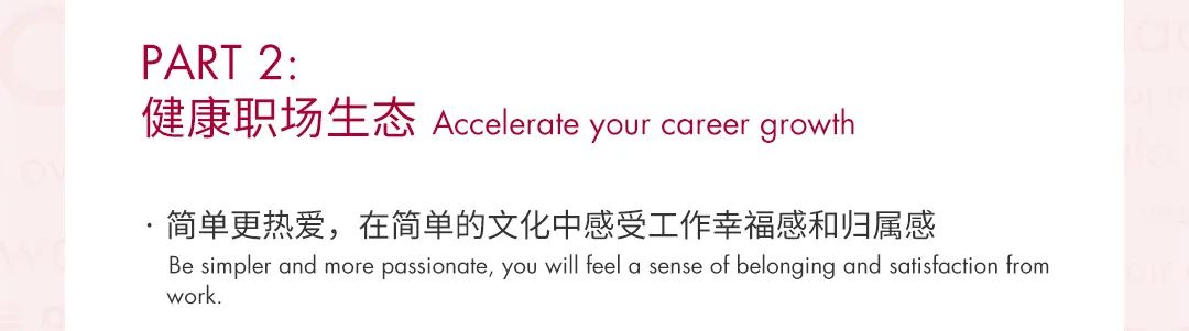 <p>PART2:</p>
<p>健康职场生态 Accelerate your career growth</p>
<p>简单更热爱，在简单的文化中感受工作幸福感和归属感</p>
<p>Be simpler and more passionate, you will feel a sense of belonging and satisfaction from<br/>work.</p>
