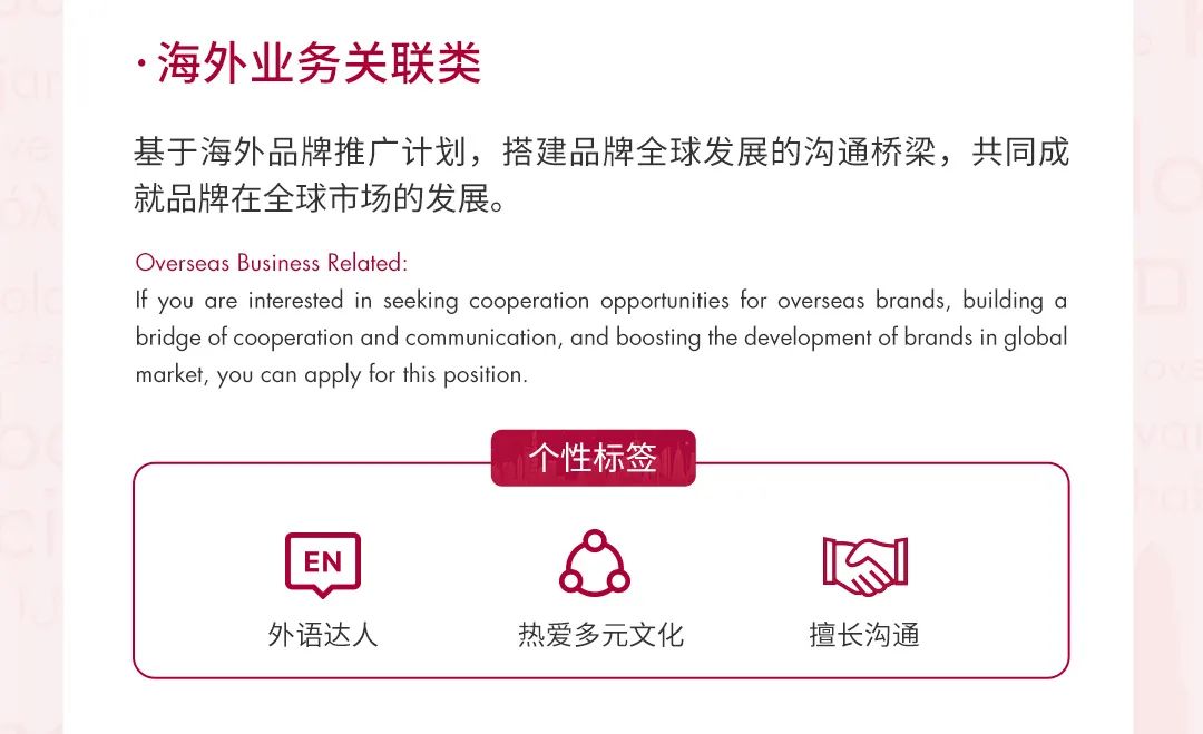 <p>.海外业务关联类</p>
<p>基于海外品牌推广计划，搭建品牌全球发展的沟通桥梁，共同成<br/>就品牌在全球市场的发展。</p>
<p>Overseas Business Related:</p>
<p>If you are interested in seeking cooperation opportunities for overseas brands, building a<br/>bridge of cooperation and communication, and boosting the development of brands in global<br/>market, you can apply for this position.</p>
<p>个性标签</p>
<p>EN<br/>外语达人</p>
<p>热爱多元文化</p>
<p>擅长沟通</p>
