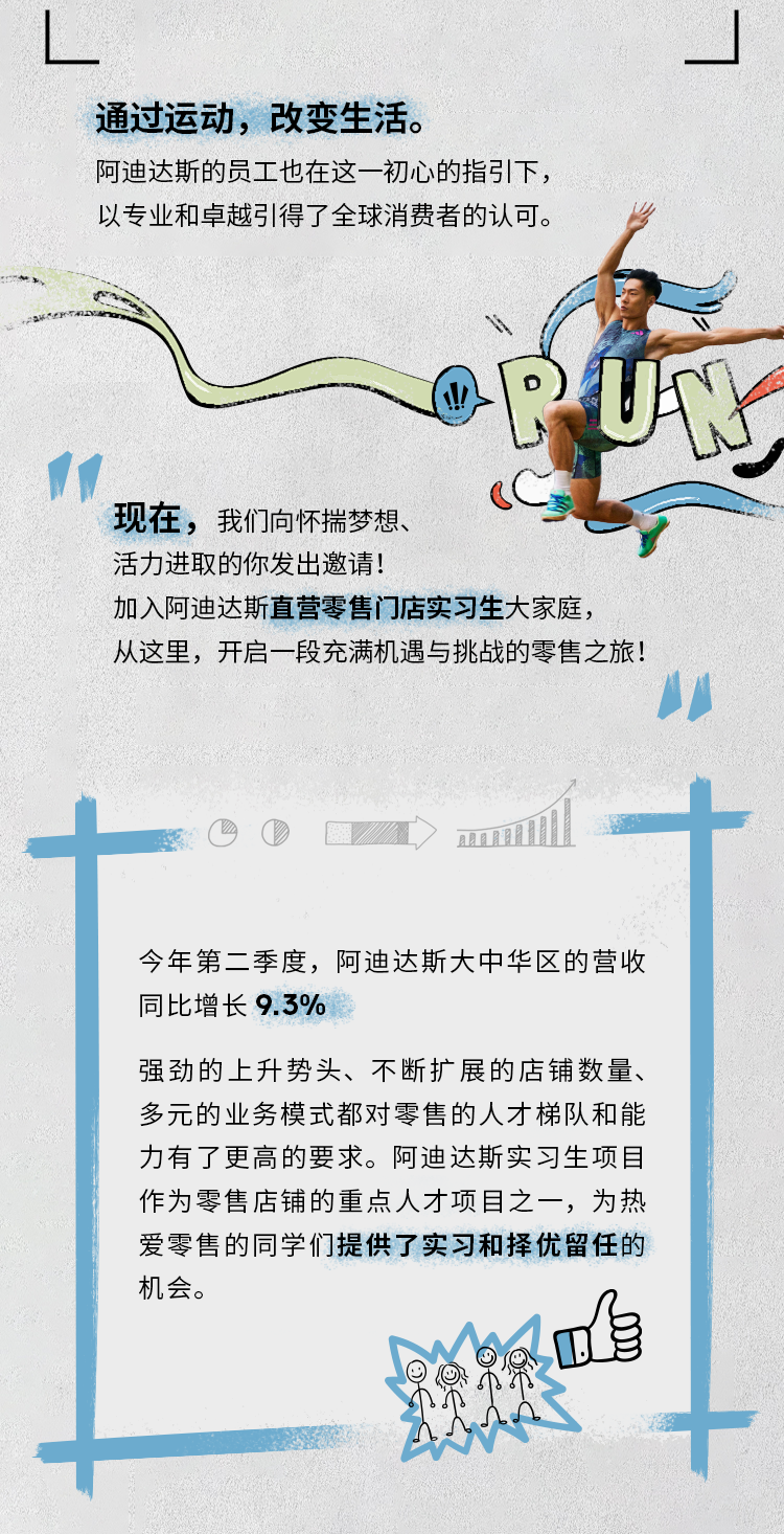 <p>通过运动，改变生活。</p>
<p>阿迪达斯的员工也在这一初心的指引下，<br/>以专业和卓越引得了全球消费者的认可。</p>
<p>RK</p>
<p>现在，我们向怀揣梦想、</p>
<p>活力进取的你发出邀请!</p>
<p>加入阿迪达斯直营零售门店实习生大家庭，</p>
<p>从这里，开启一段充满机遇与挑战的零售之旅!</p>
<p>今年第二季度，阿迪达斯大中华区的营收<br/>同比增长9.3%</p>
<p>强劲的上升势头、不断扩展的店铺数量、<br/>多元的业务模式都对零售的人才梯队和能<br/>力有了更高的要求。阿迪达斯实习生项目<br/>作为零售店铺的重点人才项目之一，为热<br/>爱零售的同学们提供了实习和择优留任的<br/>机会。</p>
