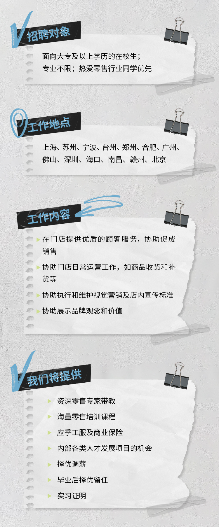 <p>招聘对象</p>
<p>面向大专及以上学历的在校生，<br/>专业不限;热爱零售行业同学优先</p>
<p>工作地点</p>
<p>上海、苏州、宁波、台州、郑州、合肥、广州、<br/>佛山、深圳、海口、南昌、赣州、北京</p>
<p>工作内容</p>
<p>在门店提供优质的顾客服务，协助促成<br/>销售</p>
<p>协助门店日常运营工作，如商品收货和补<br/>货等</p>
<p>协助执行和维护视觉营销及店内宣传标准<br/>协助展示品牌观念和价值</p>
<p>我们将提供</p>
<p>资深零售专家带教</p>
<p>海量零售培训课程</p>
<p>应季工服及商业保险</p>
<p>内部各类人才发展项目的机会<br/>择优调薪</p>
<p>毕业后择优留任</p>
<p>实习证明</p>

