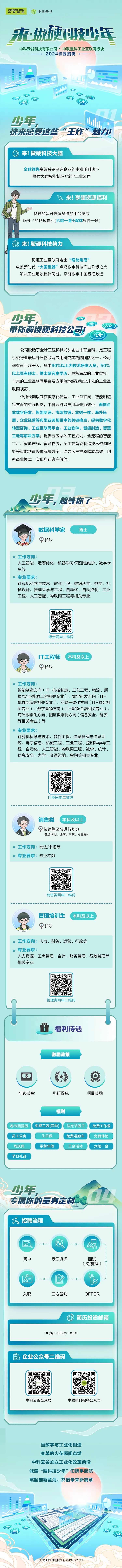 <p>当数字与工业化相遇</p>
<p>变革的火花瞬间点燃</p>
<p>中科云谷屹立工业化改革前沿</p>
<p>诚邀“硬科技少年”们携手起航</p>
<p>筑起创新蓝海,共谱未来新篇章</p>
<p>hh。</p>
<p>D</p>
<p>电</p>
<p>无忧工作网版权所有 1999-2023</p>

<table>
<tr><td>ZMLION  店中科云谷来做硬科技少年中科云谷科技有限公司 中联重科工业互联网板块2024校园招聘一.A IO SA  DCD O金少年, 山快来感受这些“王炸”魅力!7服来!做硬科技大脑全球领先高端装备制造企业的中联重科旗下最强大脑智能制造+数字工业公司</td>
</tr>
<tr><td>下来!享硬资源福利" 畅通的晋升通道多维的平台发展码齐了的各项福利(六险一金+双休只是- -角)说来!聚硬科技势力</td>
</tr>
<tr><td>见证工业互联网走出“隐秘角落”成就新时代“大国重器”点燃数字科技产业升级之火解决工业场景具体问题,赋能数字中国行稳致远少年, D带你解锁硬科技公司!</td>
</tr>
<tr><td>公司脱胎于全球I程机械龙头企业中联重科,是工程机械行业最早开展物联网应用研究实践的团队之一。公司现有员工超千人,其中90%以上为技术研发人员,50%以上具有硕士、博士研究生学历,具备深厚的工业背景、丰富的工业互联网平台及应用落地经验和全球化的工业互联网视野。依托长期以来在数字化转型、工业互联网、智能制造等方面的实践积累,中科云谷以应用场景为核心,面向企业数字研发、智能制造、市场营销、业财体、海外拓展、企业经营等典型业务场景中的关键痛点,提供数字化转型咨询、工业互联网平台、工业软件、智能制造、智慧工地等解决方案;提供园区总体工艺规划,全流程的智能工厂、智能产线、智能物流,全工艺智能制造技术咨询服务等智能制造整体解决方案。助力客户提质降本增效,创新商业模式,实现真正客户价值。少年, 就等你了$ , C/6Y数据科学家 博士长沙 工作方向:人工智能、运筹优化、机器学习/预测性维护、数字孪生等专业要求:计算机科学与技术、软件工程、数据科学、数学、机械设计、管理科学与工程、自动化、自动控制、工业工程、人工智能、物联网工程等相关专业博士网申二维码T工程师 本科及以上 \'长沙 工作方向:智能制造方向(IT+机械制造、工艺工程、物流、质量/安全/能源工程相关专业)、数字研发方向(IT+机械制造等相关专业)、业财一体化方向( IT +财会相关专业)、数字营销方向(IT+营销/金融相关专业)、海外数字化方向、园区数字化方向(信息安全、能源等相关专业)等专业要求:计算机科学与技术、软件工程、信息管理与信息系统、电子信息、机械工程、工业工程、控制科学与工程、自动化、人工智能、物联网工程、数学、统计、信息安全、力学、交通运输、金融等相关专业IT类网申二维码销售类(本科及以上O按销售区域进行划分(包含两湖、西南、华东、福建等)工作方向:销售/市场等 专业要求:专业不限销售类网申二维码管理培训生(本科及以上长沙 工作方向:人力、财务、运营、行政等 专业要求:人力资源、工商管理、会计、财务管理、行政管理等相关专业管理类网申二维码h卡 鱼 福利待遇激励政策.S 糕 (年终奖金 科研提成 项目奖励福利春节团圆假 \' 免费工装(四季) \' 法定节假日) 免费工作餐员工公寓 生日假 免费通勤车 免费体检司庆假 带薪年假 工会活动 六险一金节日礼品少年, 上专属你的量身定制&招聘流程品网申 素质测评 面试(初/复试)no一 影 心m-入职 三方签约 OFFER</td>
</tr>
<tr><td>出简历投递邮箱</td>
</tr>
<tr><td>hr@zvalley .com</td>
</tr>
<tr><td>龟企业公众号二维码中科云谷公众号 中联重科招聘公众号</td>
</tr>
</table>
