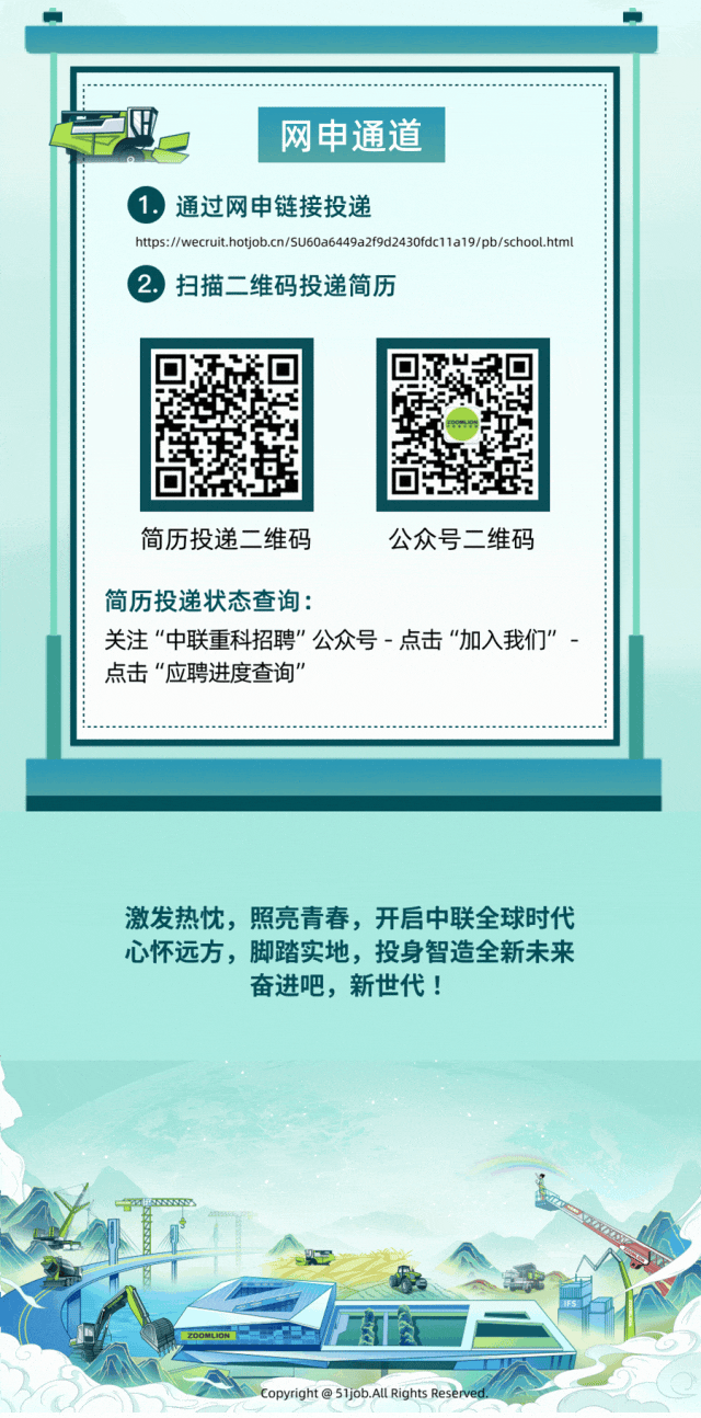 
<table>
<tr><td colspan="5"></td>
</tr>
<tr><td colspan="5"></td>
</tr>
<tr><td colspan="5">网申通道 通过网申链接投递https://wecruit.hotjob.cn/SU60a6449a2f9d2430fdc11a19/pb/school.html 扫描二维码投递简历</td>
</tr>
<tr><td colspan="3"></td>
<td></td>
<td></td>
</tr>
<tr><td colspan="5">简历投递二维码 公众号二维码简历投递状态查询:关注“中联重科招聘”公众号-点击“加入我们”-点击“应聘进度查询”</td>
</tr>
<tr><td colspan="5"></td>
</tr>
<tr><td colspan="5">激发热忱,照亮青春,开后中联全球时代心怀远方,脚踏实地,投身智造全新未来奋进吧,新世代!</td>
</tr>
<tr><td>型</td>
<td></td>
<td colspan="3">A</td>
</tr>
<tr><td colspan="5">原I ZOOMLION 食</td>
</tr>
<tr><td colspan="5">oT Copyright @51job.All Rights Reserved.  C</td>
</tr>
</table>
