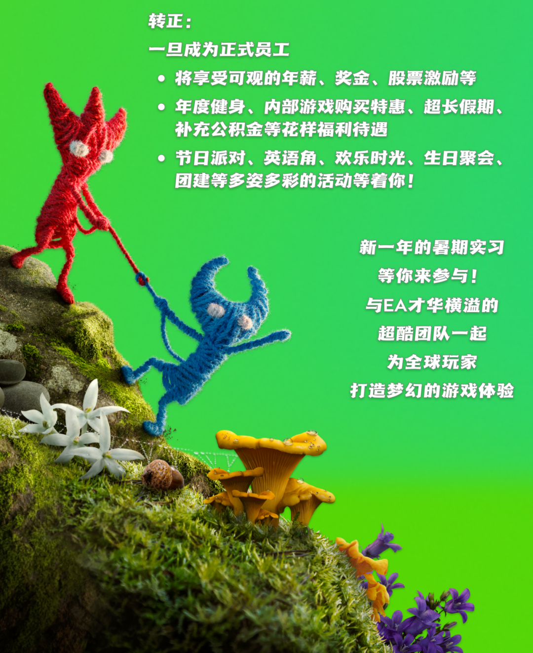 <p>转正:</p>
<p>一旦成为正式员工</p>
<p>将享受可观的年薪、奖金、股票激励等</p>
<p>年度健身、内部游戏购买特惠、超长假期、</p>
<p>补充公积金等花样福利待遇</p>
<p>节日派对、英语角、欢乐时光、生日聚会、</p>
<p>团建等多姿多彩的活动等着你!</p>
<p>新一年的暑期实习</p>
<p>等你来参与!</p>
<p>与EA才华横溢的</p>
<p>超酷团队一起</p>
<p>为全球玩家</p>
<p>打造梦幻的游戏体验</p>
