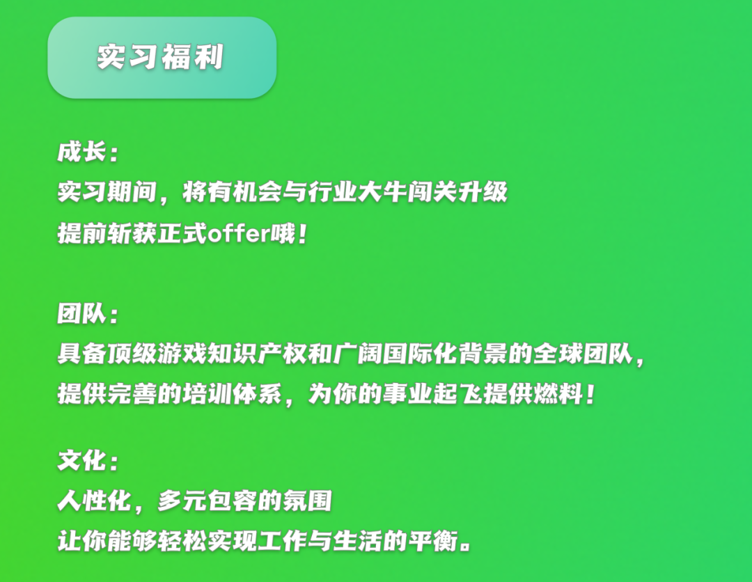 <p>实习福利</p>
<p>成长:</p>
<p>实习期间，将有机会与行业大牛闯关升级<br/>提前斩获正式offer哦!</p>
<p>团队:</p>
<p>具备顶级游戏知识产权和广阔国际化背景的全球团队，<br/>提供完善的培训体系，为你的事业起飞提供燃料!</p>
<p>文化:</p>
<p>人性化，<br/>多元包容的氛围</p>
<p>让你能够轻松实现工作与生活的平衡。</p>
