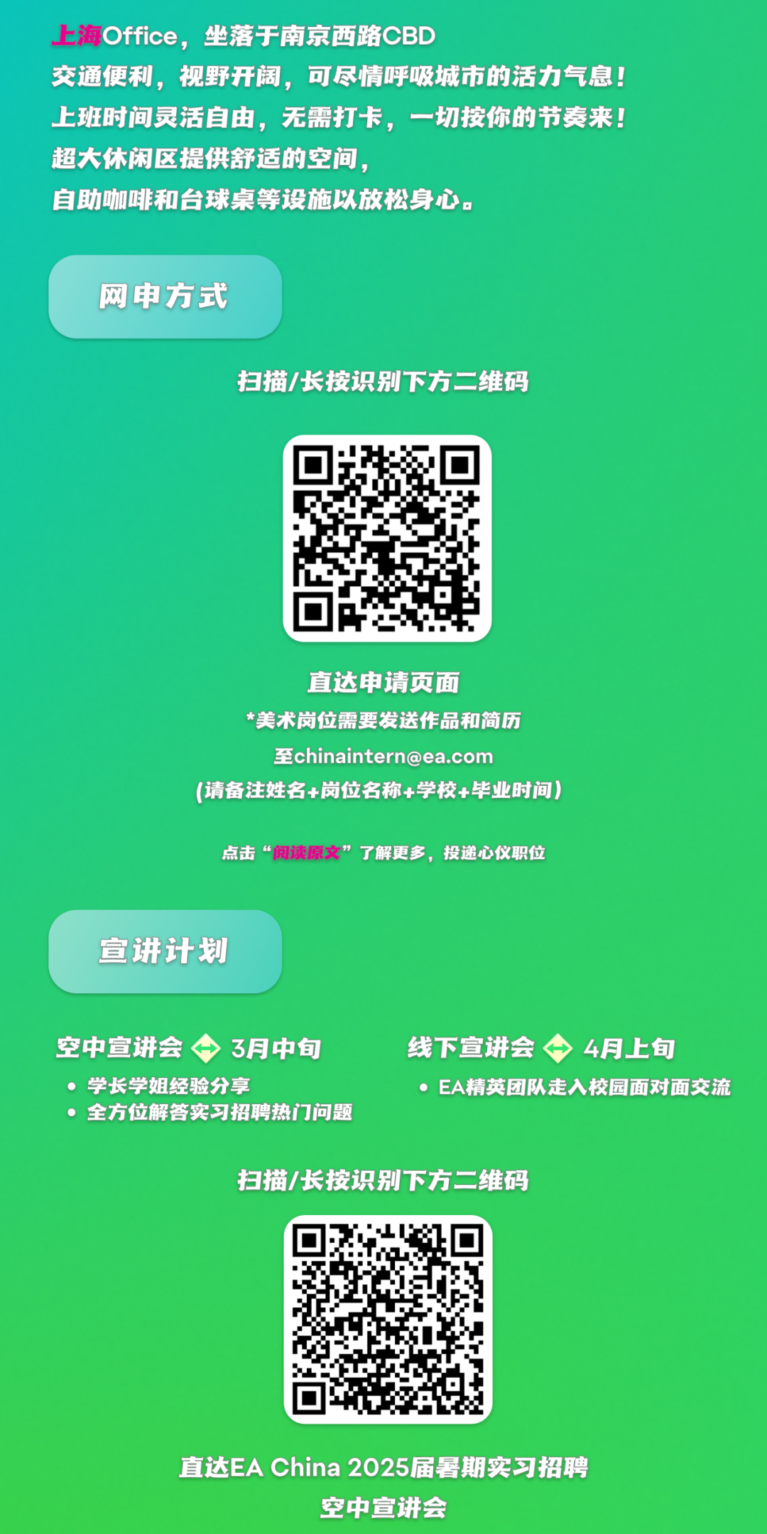 <p>上海Office，坐落于南京西路CBD</p>
<p>交通便利，视野开阔，可尽情呼吸城市的活力气息!<br/>上班时间灵活自由，无需打卡，一切按你的节奏来!<br/>超大休闲区提供舒适的空间，</p>
<p>自助咖啡和台球桌等设施以放松身心。</p>
<p>网申方式</p>
<p>扫描/长按识别下方二维码</p>
<p>直达申请页面</p>
<p>*美术岗位需要发送作品和简历</p>
<p>至chinaintern@ea.com</p>
<p>(请备注姓名+岗位名称+学校+毕业时间)</p>
<p>点击&ldquo;阅读原文&rdquo;了解更多，投递心仪职位</p>
<p>宣讲计划</p>
<p>空中宣讲会3月中旬<br/>，学长学姐经验分享</p>
<p>，全方位解答实习招聘热门问题</p>
<p>线下宣讲会4月上旬</p>
<p>EA精英团队走入校园面对面交流</p>
<p>扫描/长按识别下方二维码</p>
<p>直达EA China 2025届暑期实习招聘</p>
<p>空中宣讲会</p>
