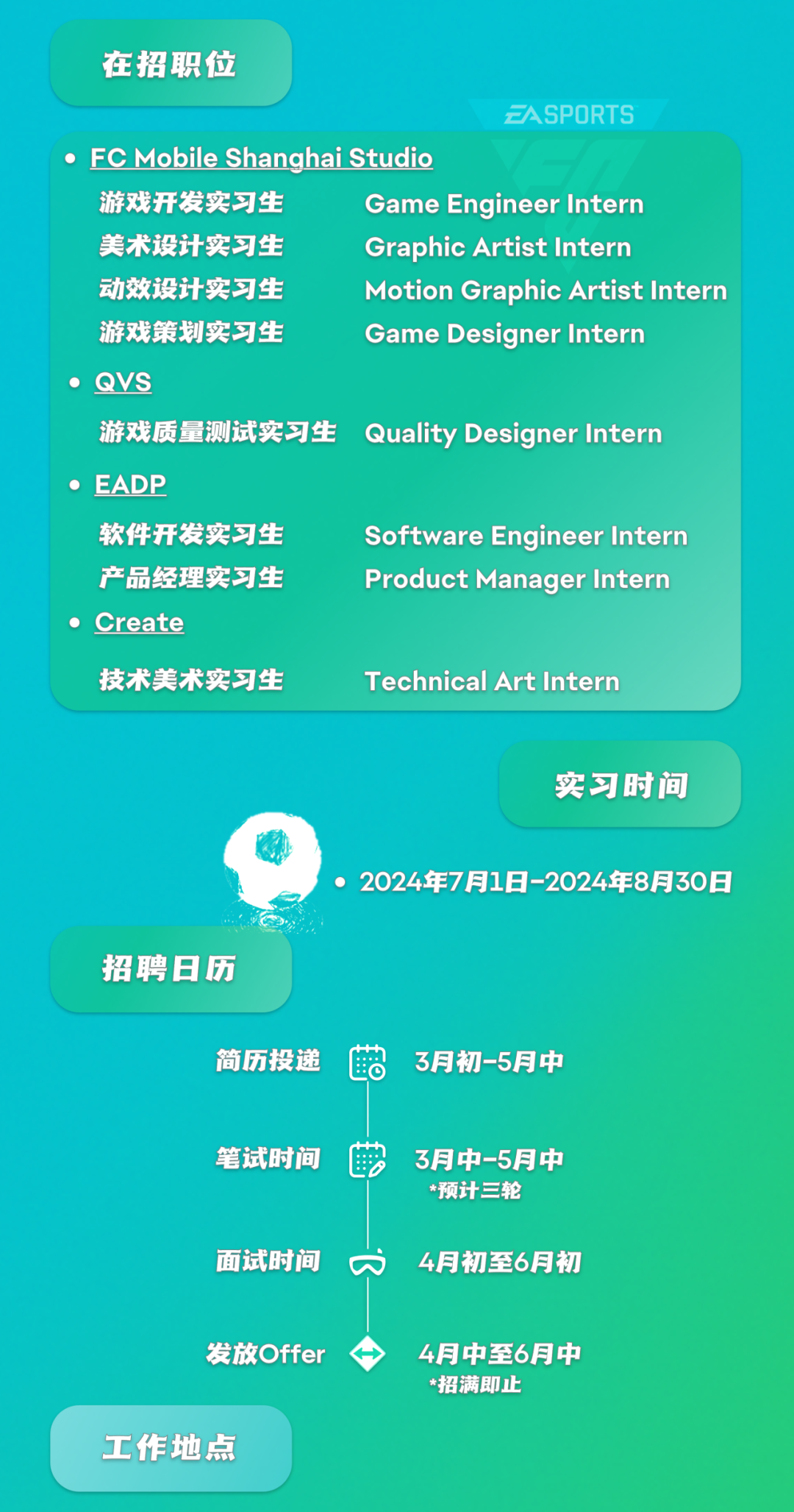 <p>在招职位</p>
<p>ZASPORTS</p>
<p>FC Mobile Shanghai Studio</p>
<p>游戏开发实习生</p>
<p>Game Engineer Intern</p>
<p>美术设计实习生</p>
<p>Graphic Artist Intern</p>
<p>动效设计实习生</p>
<p>Motion Graphic Artist Intern</p>
<p>游戏策划实习生</p>
<p>Game Designer Intern</p>
<p>QVS</p>
<p>游戏质量测试实习生</p>
<p>Quality Designer Intern</p>
<p>EADP</p>
<p>软件开发实习生</p>
<p>Software Engineer Intern</p>
<p>产品经理实习生</p>
<p>Product Manager Intern</p>
<p>Create</p>
<p>技术美术实习生</p>
<p>Technical Art Intern</p>
<p>实习时间</p>
<p>招聘日历</p>
<p>2024年7月1日-2024年8月30日</p>
<p>简历投递</p>
<p>LC</p>
<p>3月初-5月中</p>
<p>笔试时间</p>
<p>3月中-5月中<br/>*预计三轮</p>
<p>面试时间</p>
<p> </p>
<p>4月初至6月初</p>
<p>发放Offer</p>
<p>4月中至6月中<br/>*招满即止</p>
<p>工作地点</p>

