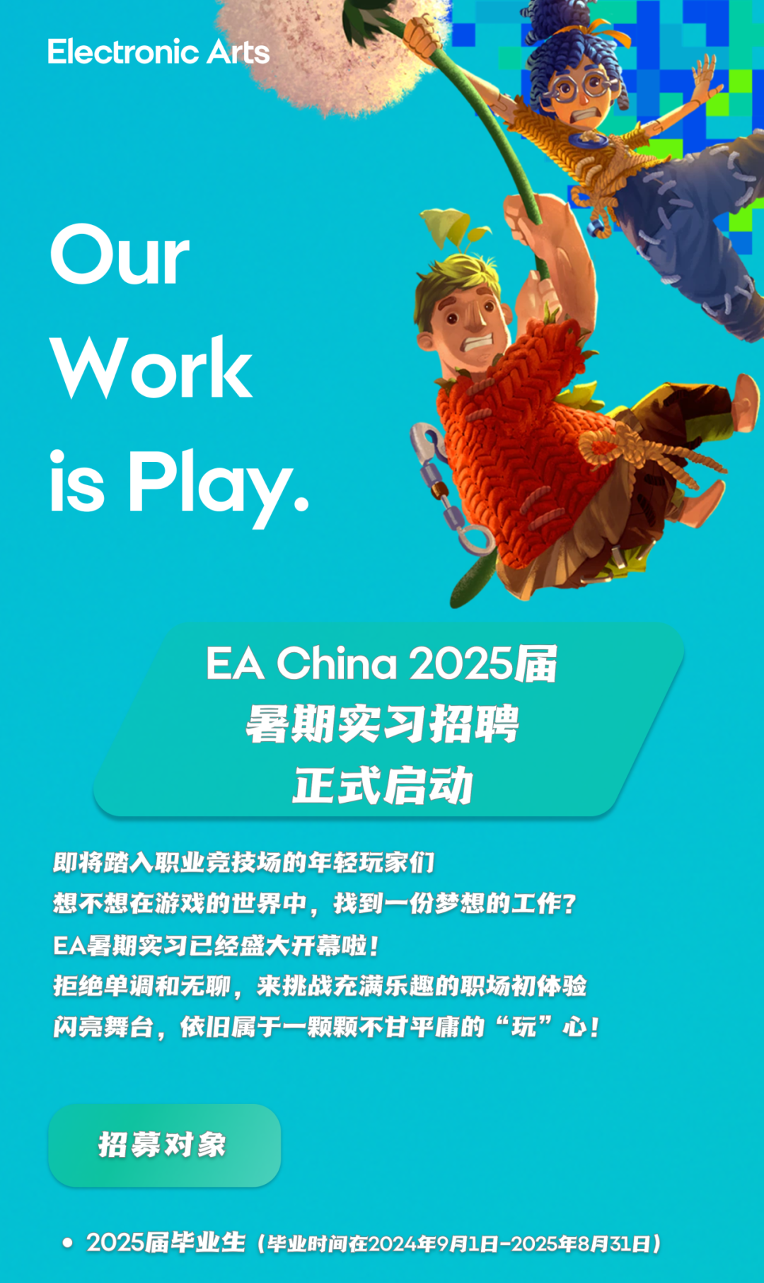 <p>Electronic Arts</p>
<p>Our</p>
<p>Work<br/>is Play.</p>
<p>EA China 2025届<br/>暑期实习招聘</p>
<p>正式启动</p>
<p>即将踏入职业竞技场的年轻玩家们</p>
<p>想不想在游戏的世界中，找到一份梦想的工作?<br/>EA暑期实习已经盛大开幕啦!</p>
<p>拒绝单调和无聊，来挑战充满乐趣的职场初体验<br/>闪亮舞台，依旧属于一颗颗不甘平庸的&ldquo;玩&rdquo;心!</p>
<p>招募对象</p>
<p>●2025届毕业生(毕业时间在2024年9月1日-2025年8月31日)</p>
