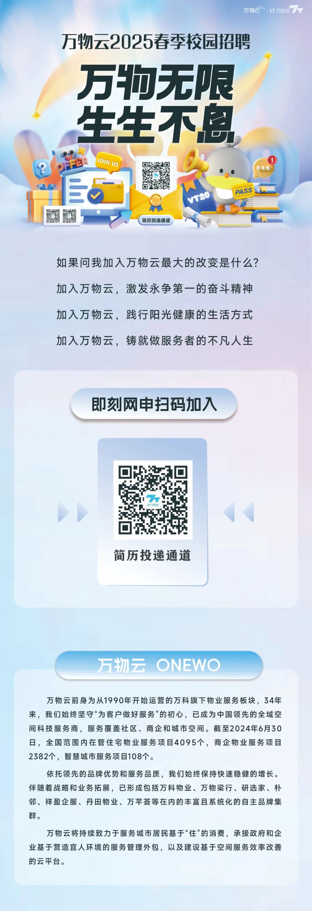 <p>万物T万物生</p>
<p>万物云2025春季校园招聘<br/>万物无限<br/>生生不息<br/>R</p>
<p>JOIN US</p>
<p> </p>
<p> </p>
<p> </p>
<p>vT20</p>
<p>简历投递通道</p>
<p>如果问我加入万物云最大的改变是什么?<br/>加入万物云，激发永争第一的奋斗精神<br/>加入万物云，践行阳光健康的生活方式<br/>加入万物云，铸就做服务者的不凡人生</p>
<p>即刻网申扫码加入</p>
<p>简历投递通道</p>
<p>万物云 ONEWO</p>
<p>万物云前身为从1990年开始运营的万科旗下物业服务板块，34年<br/>来，我们始终坚守“为客户做好服务”的初心，已成为中国领先的全域空<br/>间科技服务商，服务覆盖社区、商企和城市空间。截至2024年6月30<br/>日，全国范围内在管住宅物业服务项目4095个，商企物业服务项目<br/>2382个，智慧城市服务项目108个。</p>
<p>依托领先的品牌优势和服务品质，我们始终保持快速稳健的增长。<br/>伴随着战略和业务拓展，已形成包括万科物业、万物梁行、研选家、朴<br/>邻、祥盈企服、丹田物业、万芊荟等在内的丰富且系统化的自主品牌集<br/>群。</p>
<p>万物云将持续致力于服务城市居民基于“住”的消费，承接政府和企<br/>业基于营造宜人环境的服务管理外包，以及建设基于空间服务效率改善<br/>的云平台。</p>
