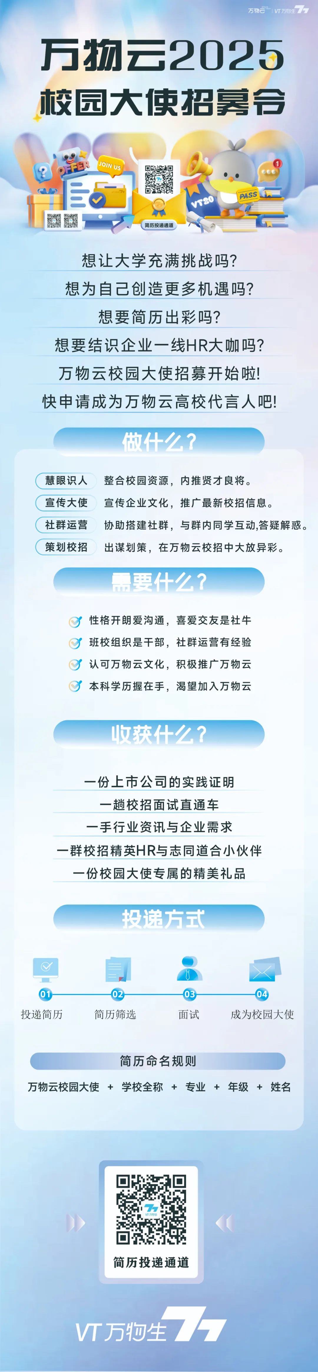 <p>万物万物生</p>
<p>万物云2025<br/>校园大使招募令</p>
<p>R</p>
<p>JOIN US</p>
<p>0l</p>
<p>简历投递通道</p>
<p>VT20</p>
<p>PASS</p>
<p>想让大学充满挑战吗?<br/>想为自己创造更多机遇吗?<br/>想要简历出彩吗?</p>
<p>想要结识企业一线HR大咖吗?<br/>万物云校园大使招募开始啦!<br/>快申请成为万物云高校代言人吧!</p>
<p>做什么?</p>
<p>慧眼识人整合校园资源，内推贤才良将。</p>
<p>宣传大使宣传企业文化，推广最新校招信息。</p>
<p>社群运营协助搭建社群，与群内同学互动,答疑解惑。<br/>策划校招出谋划策，在万物云校招中大放异彩。</p>
<p>需要什么?</p>
<p>性格开朗爱沟通，喜爱交友是社牛<br/>班校组织是干部，社群运营有经验</p>
<p>认可万物云文化，积极推广万物云<br/>本科学历握在手，渴望加入万物云</p>
<p>收获什么?</p>
<p>一份上市公司的实践证明<br/>一趟校招面试直通车<br/>一手行业资讯与企业需求</p>
<p>一群校招精英HR与志同道合小伙伴</p>
<p>一份校园大使专属的精美礼品</p>
<p>投递方式</p>
<p>01<br/>投递简历</p>
<p>02<br/>简历筛选</p>
<p>03</p>
<p>面试</p>
<p>04</p>
<p>成为校园大使</p>
<p>简历命名规则</p>
<p>万物云校园大使+学校全称+专业+年级+姓名</p>
<p>简历投递通道</p>
<p>VT万牺生</p>
