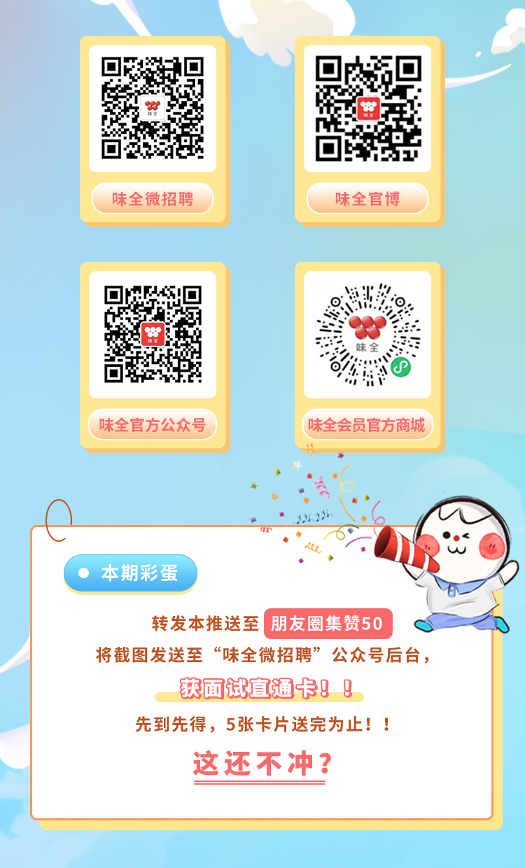 <p>味全微招聘</p>
<p>味全官博</p>
<p>味全官方公众号</p>
<p>味全会员官方商城</p>
<p>本期彩蛋</p>
<p>转发本推送至 朋友圈集赞50</p>
<p>将截图发送至“味全微招聘”公众号后台，</p>
<p>获面试直通卡! !<br/>先到先得，5张卡片送完为止!!<br/>这还不冲?</p>
