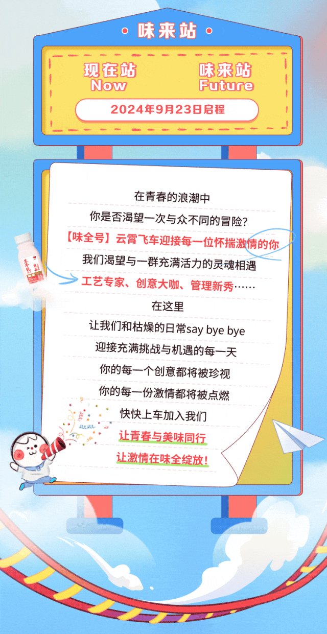 
<table>
<tr><td colspan="2">O 味来站。</td>
<td colspan="2"></td>
</tr>
<tr><td colspan="4">I 现在站 味来站I 1Now Future2024年9月23日启程I</td>
</tr>
<tr><td colspan="4"></td>
</tr>
<tr><td colspan="4"></td>
</tr>
<tr><td colspan="4">在青春的浪潮中你是否渴望一次与众不同的冒险?[味全号]云霄飞车迎接每-一位怀揣激情的你我们渴望与一群充满活力的灵魂相遇>工艺专家、创意大咖、管理新秀....在这里让我们和枯燥的日常say bye bye迎接充满挑战与机遇的每一天你的每一个创意都将被珍视你的每份激情都将被点燃E 快快上车加入我们。 L让青春与美味同行让激情在味全绽放!</td>
</tr>
<tr><td colspan="3"></td>
<td></td>
</tr>
<tr><td></td>
<td colspan="3"></td>
</tr>
</table>
