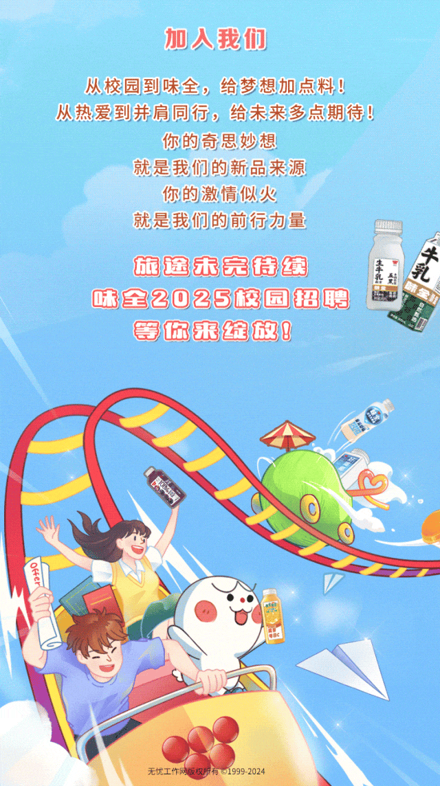<p>加入我们</p>
<p>从校园到味全，给梦想加点料!</p>
<p>从热爱到并肩同行，给未来多点期待!</p>
<p>你的奇思妙想</p>
<p>就是我们的新品来源</p>
<p>你的激情似火</p>
<p>就是我们的前行力量</p>
<p>牛</p>
<p>旅途未完特续</p>
<p>生土</p>
<p>乳<br/>乳<br/>页</p>
<p> </p>
<p>味全2025校园招聘</p>
<p>等你来绽放!</p>
<p> </p>
<p> <br/>e<br/> </p>
<p> </p>
<p> </p>
<p>无忧工作网版权所有01999-2024</p>
