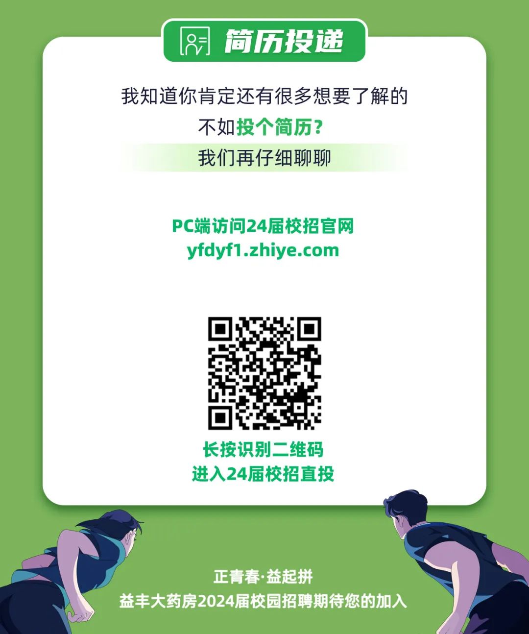 <p> <br/>简历投递</p>
<p>我知道你肯定还有很多想要了解的</p>
<p>不如投个简历?</p>
<p>我们再仔细聊聊</p>
<p>PC端访问24届校招官网<br/>yfdyf1.zhiye.com</p>
<p>长按识别二维码<br/>进入24届校招直投</p>
<p>正青春.益起拼</p>
<p>益丰大药房2024届校园招聘期待您的加入</p>
