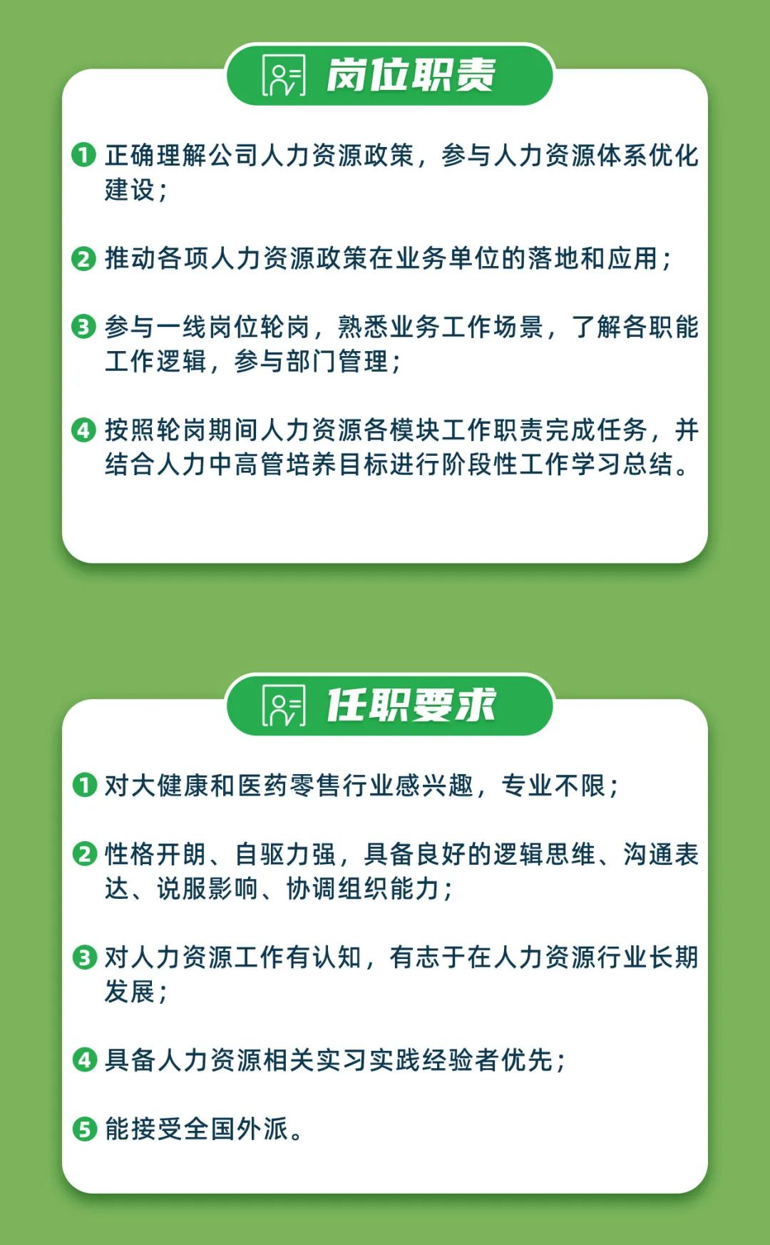 <p>岗位职责</p>
<p>正确理解公司人力资源政策，参与人力资源体系优化<br/>建设;</p>
<p>推动各项人力资源政策在业务单位的落地和应用;</p>
<p>参与一线岗位轮岗，熟悉业务工作场景，了解各职能<br/>工作逻辑，参与部门管理;</p>
<p>按照轮岗期间人力资源各模块工作职责完成任务，并<br/>结合人力中高管培养目标进行阶段性工作学习总结。</p>
<p>任职要求</p>
<p>1对大健康和医药零售行业感兴趣，专业不限;</p>
<p>性格开朗、自驱力强，具备良好的逻辑思维、沟通表<br/>达、说服影响、协调组织能力;</p>
<p>对人力资源工作有认知，有志于在人力资源行业长期<br/>发展;</p>
<p>具备人力资源相关实习实践经验者优先;<br/>能接受全国外派。</p>

