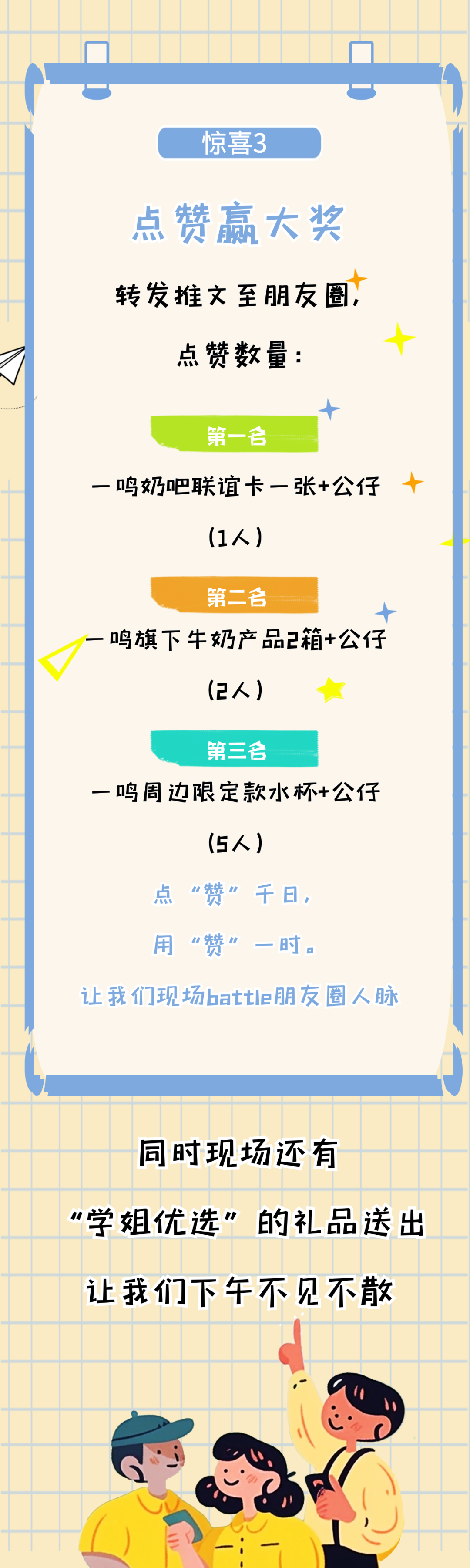 <p>惊喜3</p>
<p>点赞赢大奖<br/>转发推文至朋友圈<br/>点赞数量:</p>
<p>第一合</p>
<p>一鸣奶吧联谊卡一张+公仔</p>
<p>(1人)</p>
<p>第二名</p>
<p>一鸣旗下牛奶产品2箱+公仔</p>
<p>(2人)</p>
<p>第三合</p>
<p>一鸣周边限定款水杯+公仔</p>
<p>(5人)</p>
<p>点“赞”千日，</p>
<p>用“赞”<br/>一时。</p>
<p>贝</p>
<p>让我们现场battle朋友圈人脉</p>
<p>同时现场还有</p>
<p>“学姐优选”的礼品送出<br/>让我们下午不见不散</p>
