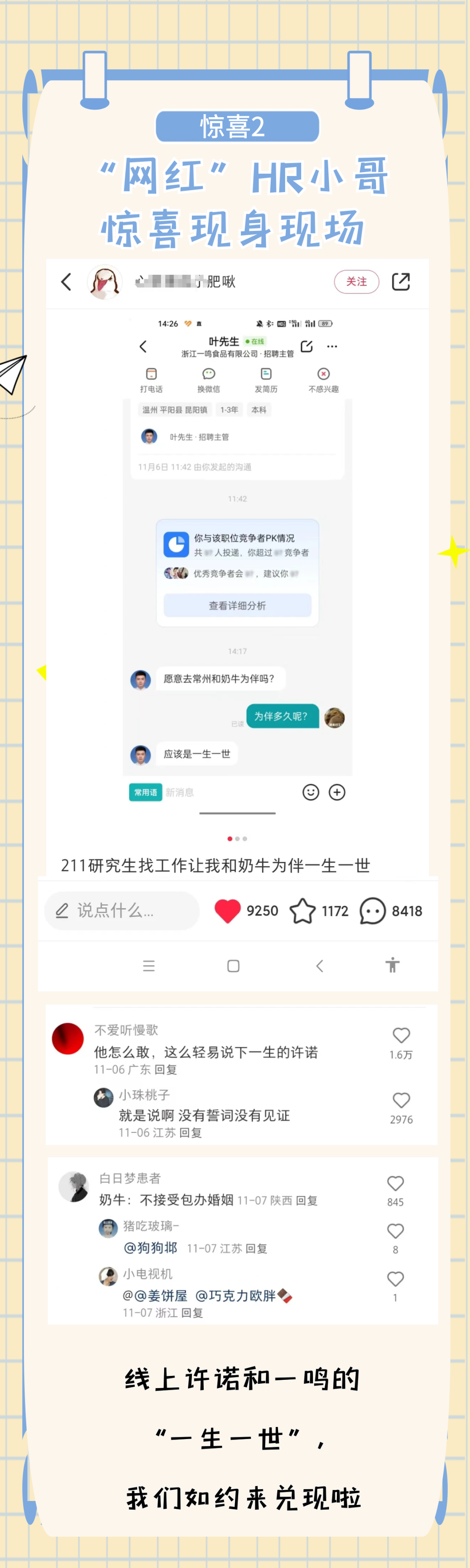 <p> </p>
<p>惊喜2</p>
<p>“网红”HR小哥<br/>惊喜现身现场</p>
<p>L</p>
<p>肥啾</p>
<p>关注</p>
<p>仑</p>
<p>14:26</p>
<p>直</p>
<p> 89</p>
<p>L</p>
<p>叶先生●在线</p>
<p>0...<br/>浙江一鸣食品有限公司.招聘主管<br/>6</p>
<p>F</p>
<p>打电话</p>
<p>换微信</p>
<p>发简历</p>
<p>不感兴趣</p>
<p>温州平阳县昆阳镇</p>
<p>1-3年</p>
<p>本科</p>
<p>叶先生.招聘主管</p>
<p>11月6日11:42由你发起的沟通</p>
<p>11:42</p>
<p>你与该职位竞争者PK情况<br/>共人投递,你超过竞争者<br/>优秀竞争者会，建议你</p>
<p>查看详细分析</p>
<p>14:17</p>
<p>愿意去常州和奶牛为伴吗?</p>
<p>已读</p>
<p>应该是一生一世</p>
<p>为伴多久呢?</p>
<p>常用语</p>
<p>新消息</p>
<p>211研究生找工作让我和奶牛为伴一生一世<br/>说点什么...</p>
<p>9250</p>
<p>1172</p>
<p>8418</p>
<p>三</p>
<p>厂</p>
<p>不爱听慢歌</p>
<p>他怎么敢，这么轻易说下一生的许诺<br/>11-06广东回复</p>
<p>小珠桃子</p>
<p>就是说啊没有誓词没有见证<br/>11-06江苏回复</p>
<p> </p>
<p>1.6万</p>
<p>心</p>
<p>2976</p>
<p>白日梦患者</p>
<p>奶牛:不接受包办婚姻11-07陕西回复<br/>猪吃玻璃-</p>
<p>@狗狗邶<br/>11-07江苏回复</p>
<p>小电视机</p>
<p>@@姜饼屋@巧克力欧胖<br/>11-07浙江回复</p>
<p>0</p>
<p>845</p>
<p>心</p>
<p>8</p>
<p>心</p>
<p>1</p>
<p>线上许诺和一鸣的<br/>“一生一世"</p>
<p>我们如约来兑现啦</p>
