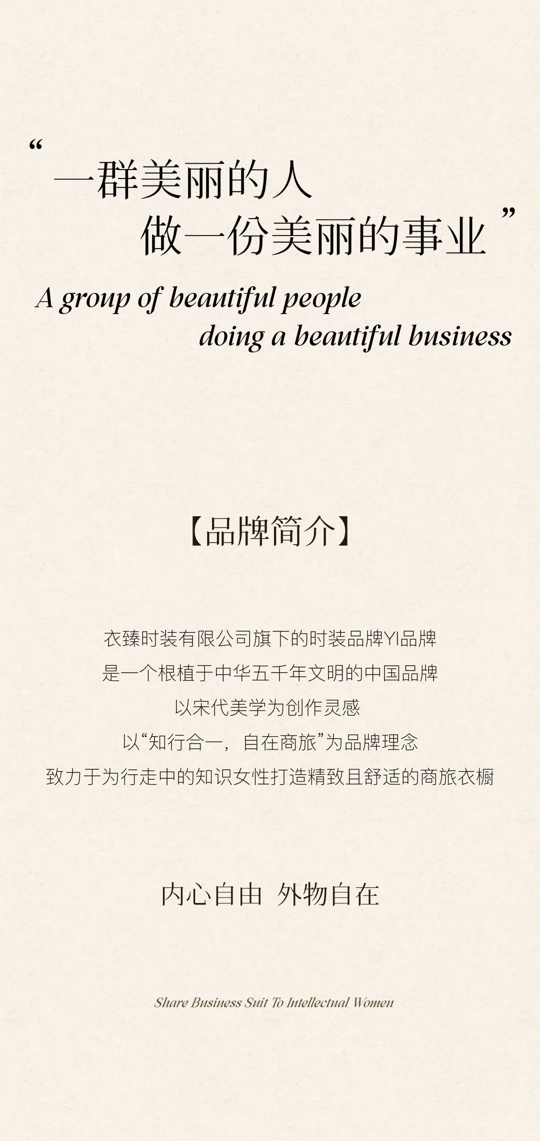 <p>66</p>
<p>群美丽的人</p>
<p>做一份美丽的事业<br/>A group of beautiful people</p>
<p>doing a beautiful business</p>
<p>[品牌简介]</p>
<p>衣臻时装有限公司旗下的时装品牌YI品牌<br/>是一个根植于中华五千年文明的中国品牌</p>
<p>以宋代美学为创作灵感</p>
<p>以“知行合一，自在商旅”为品牌理念</p>
<p>致力于为行走中的知识女性打造精致且舒适的商旅衣橱</p>
<p>内心自由外物自在</p>
<p>Share Business Suit To ntellectual Women</p>

