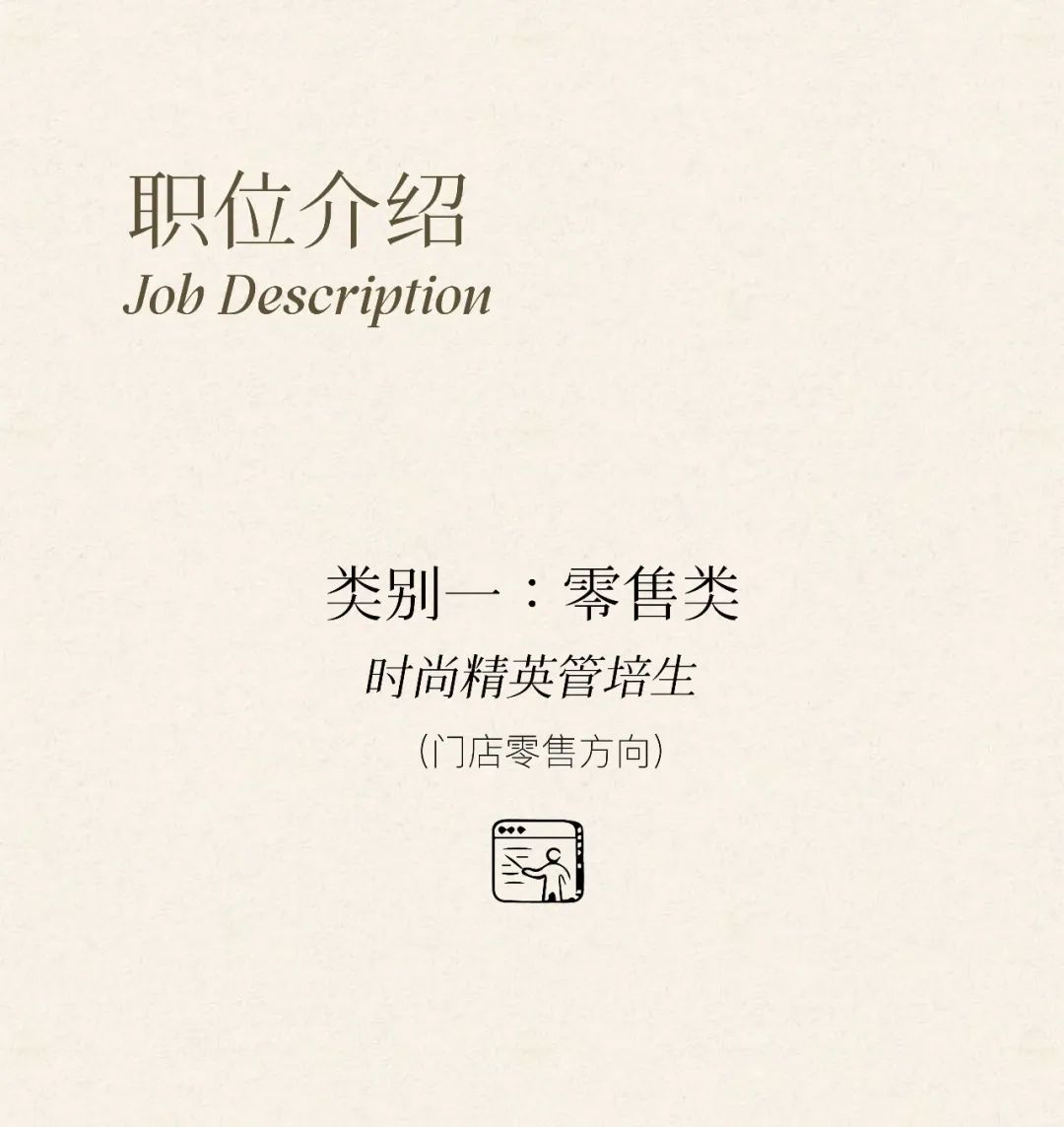 <p>职位介绍<br/>Job Description</p>
<p>类别一:零售类<br/>时尚精英管培生</p>
<p>(门店零售方向)</p>
