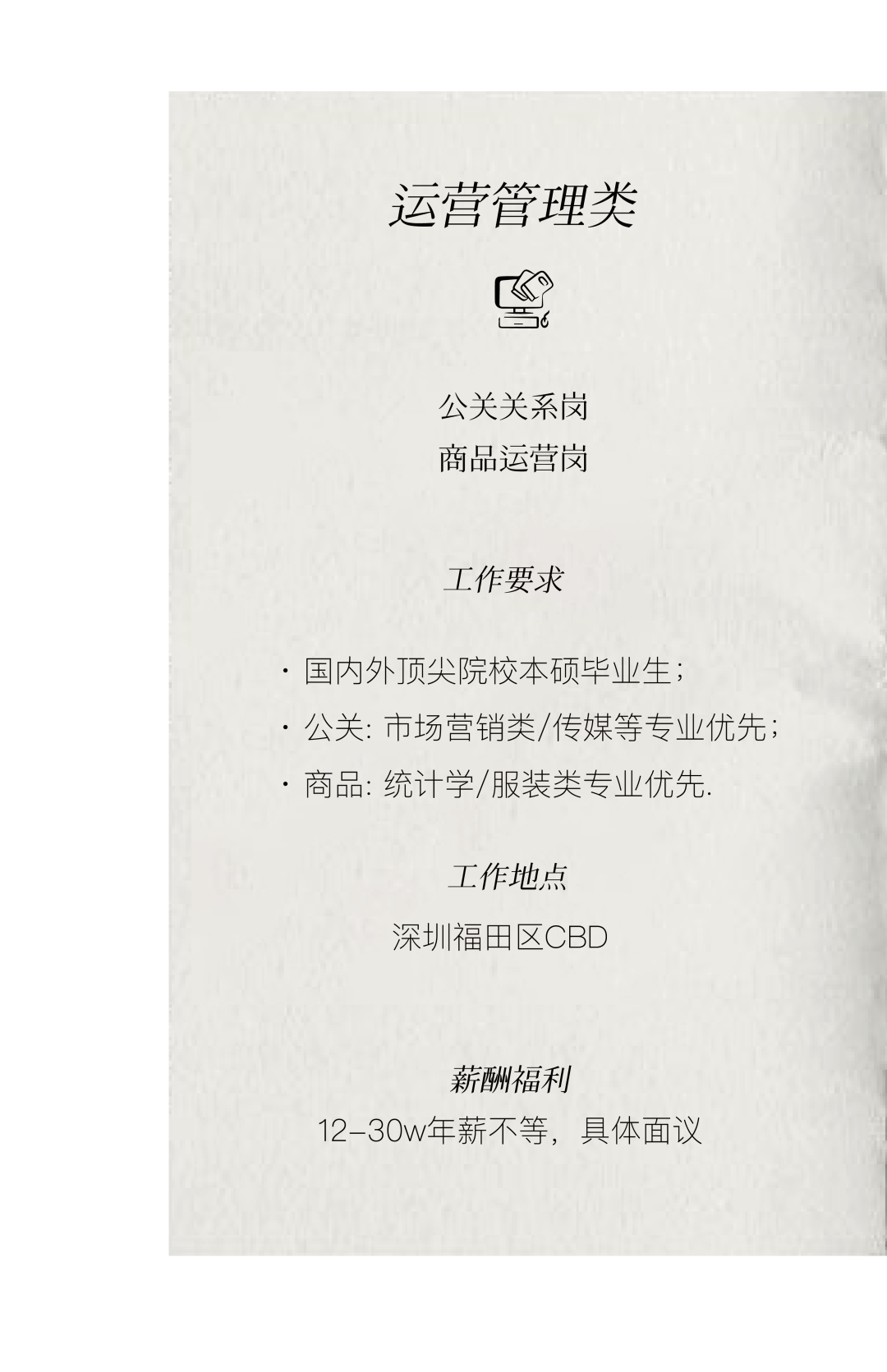 <p>运营管理类</p>
<p> 6</p>
<p>公关关系岗<br/>商品运营岗</p>
<p>工作要求</p>
<p>.国内外顶尖院校本硕毕业生;</p>
<p>.公关:市场营销类/传媒等专业优先;<br/>.商品:统计学/服装类专业优先.</p>
<p>工作地点<br/>深圳福田区CBD</p>
<p>薪酬福利</p>
<p>12-30w年薪不等，具体面议</p>
