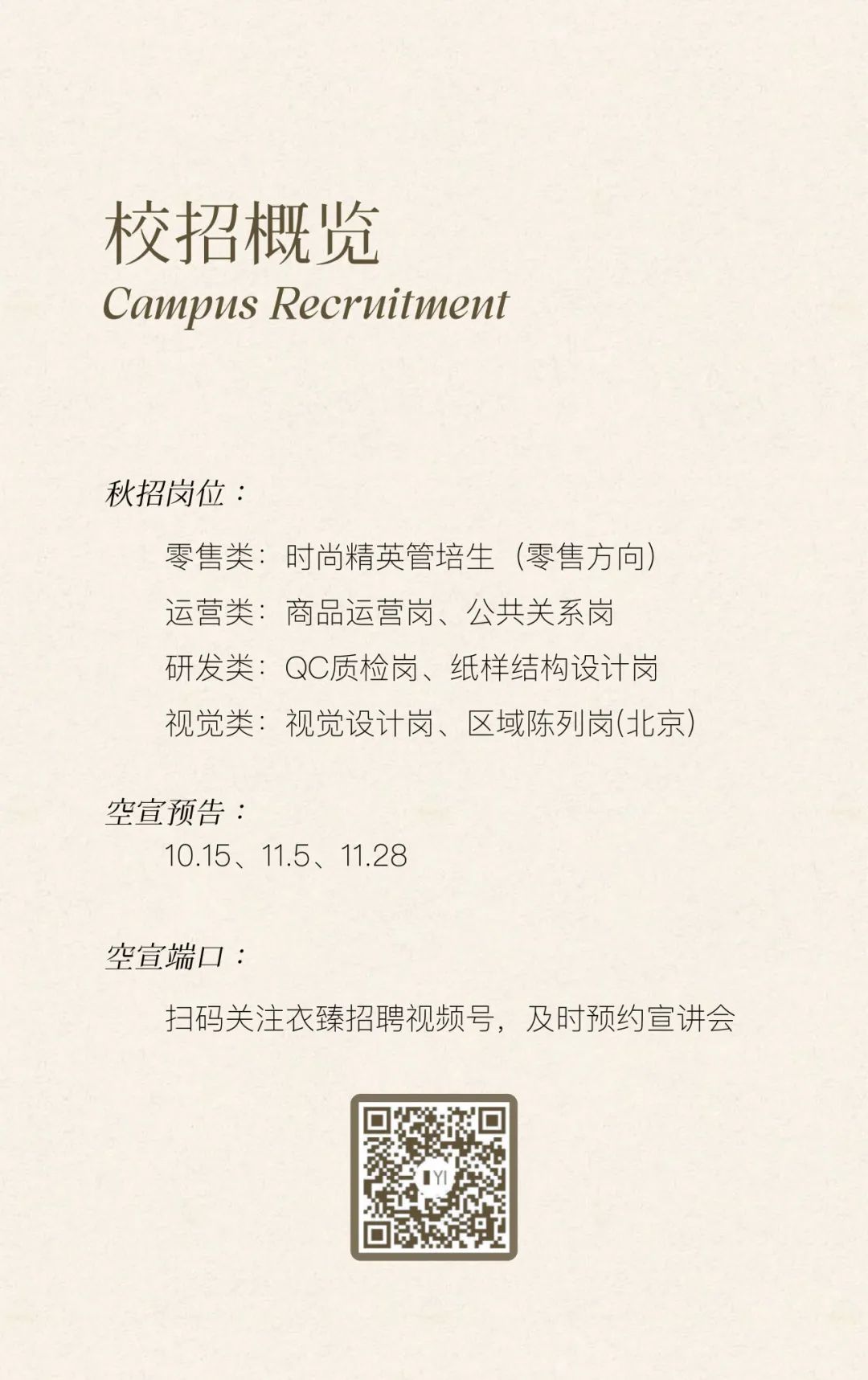 <p>校招概览</p>
<p>Campus Recruitment</p>
<p>秋招岗位:</p>
<p>零售类:时尚精英管培生(零售方向)<br/>运营类:商品运营岗、公共关系岗<br/>研发类:QC质检岗、纸样结构设计岗<br/>视觉类:视觉设计岗、区域陈列岗(北京)</p>
<p>空宣预告:</p>
<p>10.15、11.5、11.28</p>
<p>空宣端口:</p>
<p>扫码关注衣臻招聘视频号，及时预约宣讲会</p>
