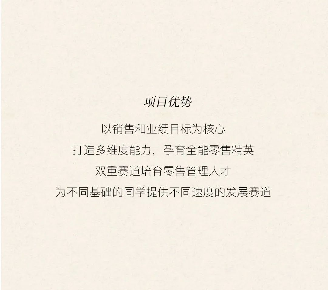 <p>项目优势</p>
<p>以销售和业绩目标为核心</p>
<p>打造多维度能力，孕育全能零售精英<br/>双重赛道培育零售管理人才</p>
<p>为不同基础的同学提供不同速度的发展赛道</p>
