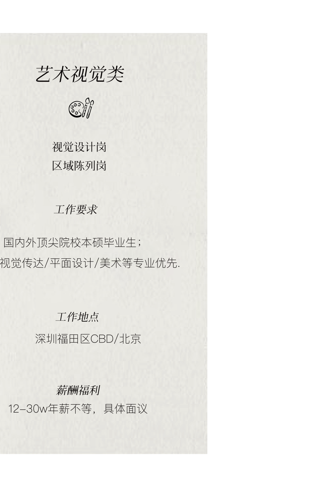 <p>艺术视觉类</p>
<p>视觉设计岗<br/>区域陈列岗</p>
<p>工作要求</p>
<p>国内外顶尖院校本硕毕业生;</p>
<p>视觉传达/平面设计/美术等专业优先.</p>
<p>工作地点</p>
<p>深圳福田区CBD/北京</p>
<p>薪酬福利</p>
<p>12-30w年薪不等，具体面议</p>
