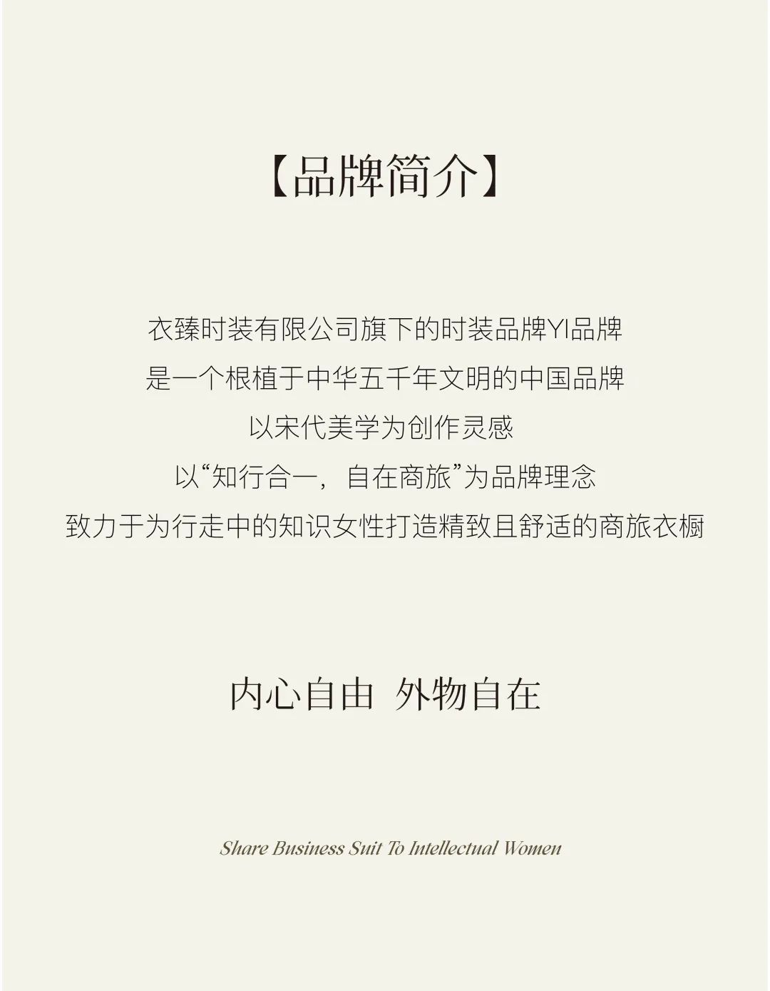 <p>[品牌简介]</p>
<p>衣臻时装有限公司旗下的时装品牌Y品牌<br/>是一个根植于中华五千年文明的中国品牌</p>
<p>以宋代美学为创作灵感</p>
<p>以“知行合一，自在商旅”为品牌理念</p>
<p>致力于为行走中的知识女性打造精致且舒适的商旅衣橱</p>
<p>内心自由外物自在</p>
<p>Share Business Suit To Intellectual Women</p>
