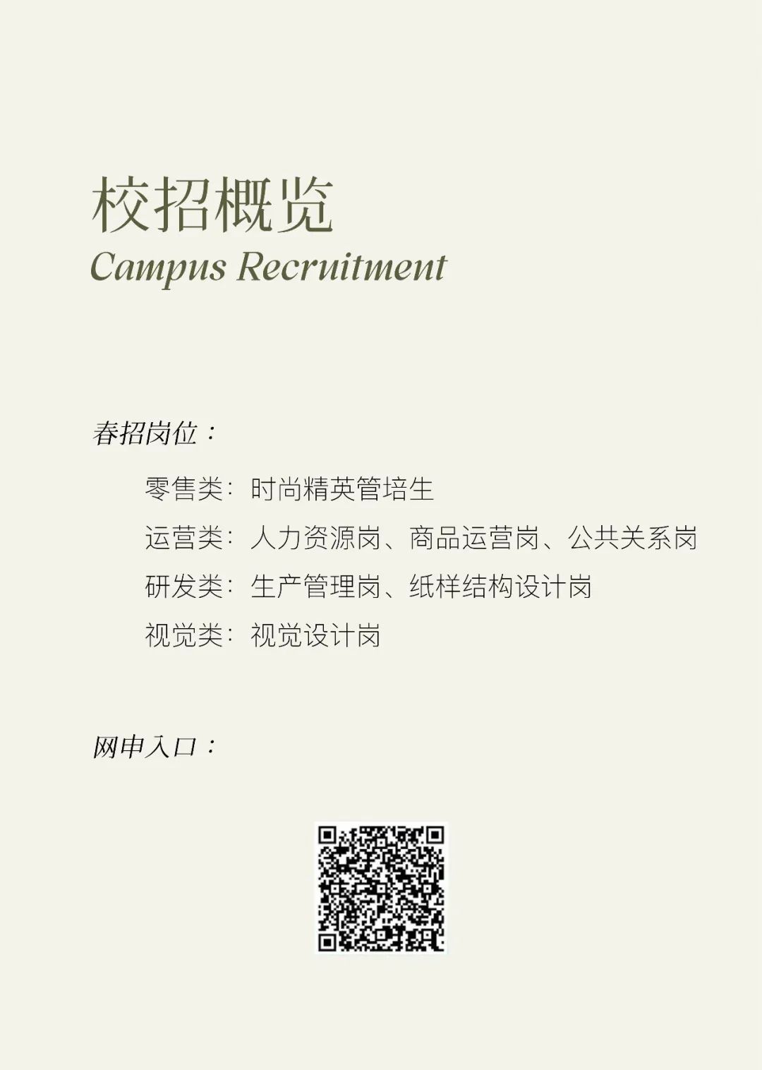 <p>校招概览</p>
<p>Campus Recruitment</p>
<p>春招岗位:</p>
<p>零售类:时尚精英管培生</p>
<p>运营类:人力资源岗、商品运营岗、公共关系岗<br/>研发类:生产管理岗、纸样结构设计岗</p>
<p>视觉类:视觉设计岗</p>
<p>网申入口:</p>
