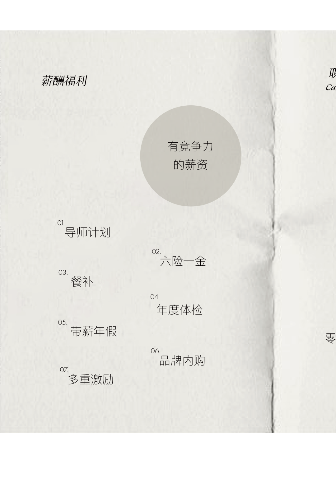 <p>薪酬福利</p>
<p>取</p>
<p>Ca</p>
<p>有竞争力</p>
<p>的薪资</p>
<p>01</p>
<p>导师计划</p>
<p>03</p>
<p>餐补</p>
<p>05</p>
<p>带薪年假</p>
<p>07.<br/>多重激励</p>
<p>02.<br/>六险一金</p>
<p>04.</p>
<p>年度体检</p>
<p>06</p>
<p>品牌内购</p>
<p>零</p>
