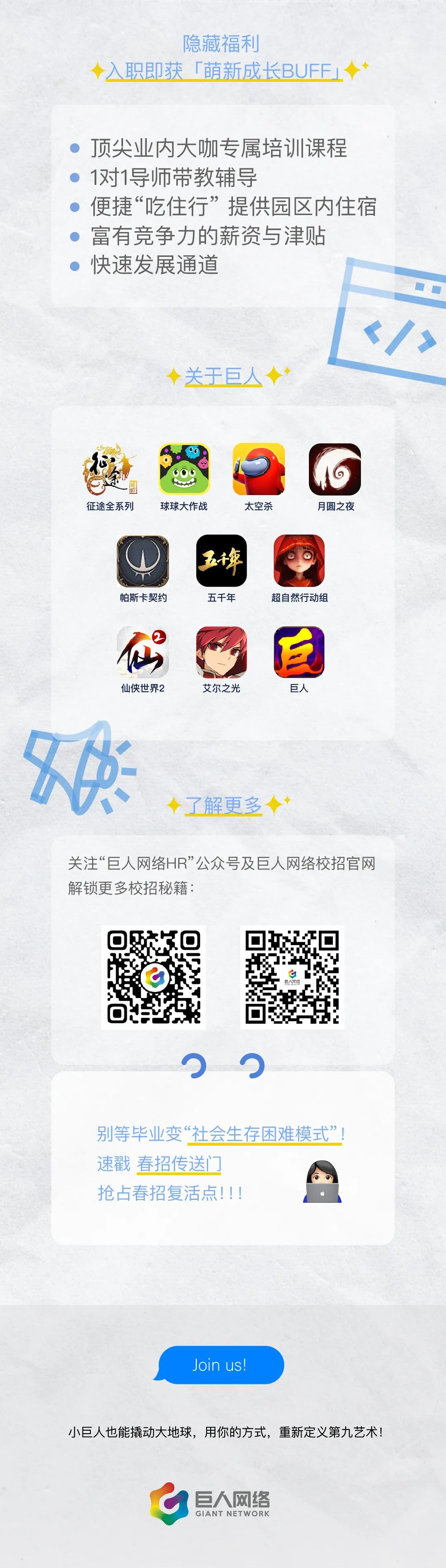 <p>隐藏福利</p>
<p>职即获「萌新成长BUFF」</p>
<p>顶尖业内大咖专属培训课程<br/>1对1导师带教辅导</p>
<p>便捷“吃住行”提供园区内住宿<br/>富有竞争力的薪资与津贴</p>
<p>快速发展通道</p>
<p>关于巨人</p>
<p> </p>
<p>征途全系列</p>
<p>球球大作战</p>
<p>太空杀</p>
<p>月圆之夜</p>
<p>帕斯卡契约</p>
<p>五年</p>
<p>五千年</p>
<p>超自然行动组</p>
<p>仙侠世界2</p>
<p>艾尔之光</p>
<p>巨人</p>
<p>了解更多</p>
<p>关注“巨人网络HR”公众号及巨人网络校招官网<br/>解锁更多校招秘籍:</p>
<p>别等毕业变“社会生存困难模式”<br/>速戳春招传送门</p>
<p>抢占春招复活点!!!</p>
<p>Join us!</p>
<p>小巨人也能撬动大地球，用你的方式，重新定义第九艺术!</p>
<p>巨人网络<br/>GIANT NETWORK</p>
