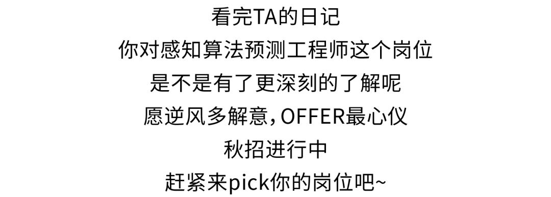<p>看完TA的日记</p>
<p>你对感知算法预测工程师这个岗位</p>
<p>是不是有了更深刻的了解呢<br/>愿逆风多解意,OFFER最心仪</p>
<p>秋招进行中</p>
<p>赶紧来pick你的岗位吧~</p>
