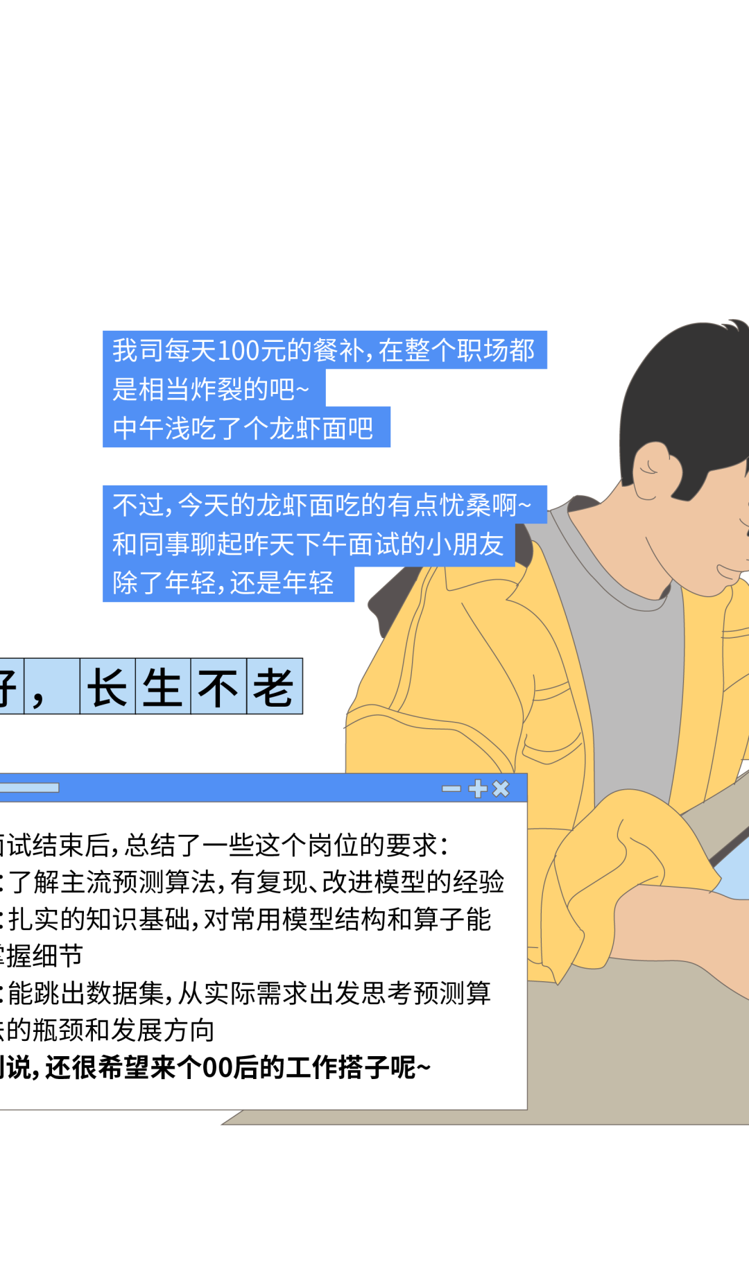 <p>我司每天100元的餐补,在整个职场都<br/>是相当炸裂的吧~</p>
<p>中午浅吃了个龙虾面吧</p>
<p>不过,今天的龙虾面吃的有点忧桑啊~<br/>和同事聊起昨天下午面试的小朋友<br/>除了年轻,还是年轻</p>
<p>子，</p>
<p>长生不老</p>
<p>-十x</p>
<p>试结束后,总结了一些这个岗位的要求:</p>
<p>:了解主流预测算法,有复现、改进模型的经验<br/>;扎实的知识基础,对常用模型结构和算子能<br/>握细节</p>
<p>:能跳出数据集,从实际需求出发思考预测算<br/>的瓶颈和发展方向</p>
<p>J说,还很希望来个00后的工作搭子呢~</p>
